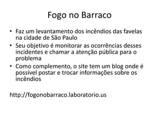 FOGO NO BARRACO
Faz um levantamento dos incêndios das favelas na cidade de São
Paulo
Seu objetivo é monitorar as ocorrências desses incidentes e
chamar a atenção pública para o problema
Como complemento, o site tem um blog onde é possível postar e
trocar informações sobre os incêndios
http://fogonobarraco.laboratorio.us
 