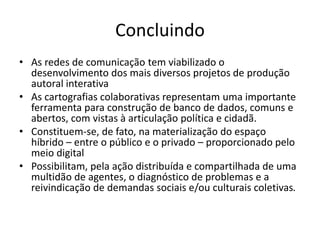 CONCLUINDO
As redes de comunicação tem viabilizado o desenvolvimento dos
mais diversos projetos de produção autoral interativa
As cartograﬁas colaborativas representam uma importante
ferramenta para construção de banco de dados, comuns e abertos,
com vistas à articulação política e cidadã
Constituem-se, de fato, na materialização do espaço híbrido –
entre o público e o privado – proporcionado pelo meio digital
Possibilitam, pela ação distribuída e compartilhada de uma multidão
de agentes, o diagnóstico de problemas e a reivindicação de
demandas sociais e/ou culturais coletivas
 