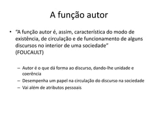 A FUNÇÃO AUTOR
“A função autor é, assim, característica do modo de existência, de
circulação e de funcionamento de alguns discursos no interior de
uma sociedade”  
(FOUCAULT)
Autor é o que dá forma ao discurso, dando-lhe unidade e coerência
Desempenha um papel na circulação do discurso na sociedade
Vai além de atributos pessoais
 