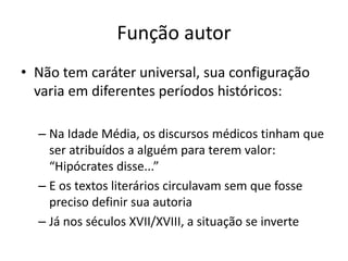 FUNÇÃO AUTOR
Não tem caráter universal, sua conﬁguração varia em diferentes
períodos históricos:
Na Idade Média, os discursos médicos tinham que ser
atribuídos a alguém para terem valor:“Hipócrates disse...”
E os textos literários circulavam sem que fosse preciso deﬁnir
sua autoria
 