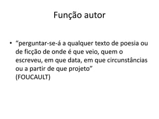 FUNÇÃO AUTOR
Já nos séculos XVII/XVIII, a situação se inverte:
“perguntar-se-á a qualquer texto de poesia ou de ﬁcção de onde
é que veio, quem o escreveu, em que data, em que circunstâncias
ou a partir de que projeto”  
(FOUCAULT)
 