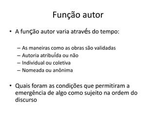 FUNÇÃO AUTOR
A função autor varia através do tempo:
As maneiras como as obras são validadas
Autoria atribuída ou não
Individual ou coletiva
Nomeada ou anônima
Quais foram as condições que permitiram a emergência de algo
como o sujeito na ordem do discurso
 