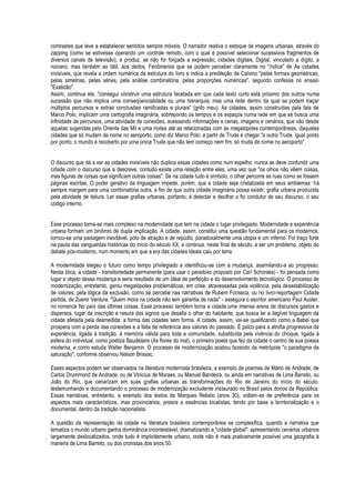 contrastes que leve a estabelecer sentidos sempre móveis. O narrador reativa o estoque de imagens urbanas, através do zapping (como se estivesse operando um controle remoto, com o qual é possível selecionar sucessivos fragmentos de diversos canais de televisão), e produz, se não for forçada a expressão, cidades digitais. Digital, vinculado a dígito, a número, mas também ao tátil, aos dedos. Fenômenos que se podem perceber claramente no "índice" de As cidades invisíveis, que revela a ordem numérica da estrutura do livro e indica a predileção de Calvino "pelas formas geométricas, pelas simetrias, pelas séries, pela análise combinatória, pelas proporções numéricas", segundo confessa no ensaio "Exatidão". Assim, continua ele, "consegui construir uma estrutura facetada em que cada texto curto está próximo dos outros numa sucessão que não implica uma conseqüencialidade ou uma hierarquia, mas uma rede dentro da qual se podem traçar múltiplos percursos e extrair conclusões ramificadas e plurais" (grifo meu). As cidades, assim construídas pela fala de Marco Polo, implicam uma cartografia imaginária, sobrepondo os tempos e os espaços numa rede em que se busca uma infinidade de percursos, uma atividade de conexões, acessando informações e cenas, imagens e cenários, que vão desde aquelas sugeridas pelo Oriente das Mil e uma noites até as relacionadas com as megalópoles contemporâneas, daquelas cidades que só mudam de nome no aeroporto, como diz Marco Polo: a partir de Trude é chegar "a outra Trude, igual ponto por ponto; o mundo é recoberto por uma única Trude que não tem começo nem fim, só muda de nome no aeroporto". 
O discurso que dá a ver as cidades invisíveis não duplica essas cidades como num espelho: nunca se deve confundir uma cidade com o discurso que a descreve, contudo existe uma relação entre eles, uma vez que "os olhos não vêem coisas, mas figuras de coisas que significam outras coisas". Se na cidade tudo é símbolo, o olhar percorre as ruas como se fossem páginas escritas. O poder gerativo da linguagem impede, porém, que a cidade seja cristalizada em seus emblemas: há sempre margem para uma combinatória outra, a fim de que outra cidade imaginária possa existir, grafia urbana produzida pela atividade de leitura. Ler essas grafias urbanas, portanto, é detectar e decifrar o fio condutor de seu discurso, o seu código interno. 
Esse processo torna-se mais complexo na modernidade que tem na cidade o lugar privilegiado. Modernidade e experiência urbana formam um binômio de dupla implicação. A cidade, assim, constitui uma questão fundamental para os modernos; tornou-se uma paisagem inevitável, pólo de atração e de repúdio, paradoxalmente uma utopia e um inferno. Foi traço forte na pauta das vanguardas históricas do início do século XX, e continua, neste final de século, a ser um problema, objeto do debate pós-moderno, num momento em que a era das cidades ideais caiu por terra. 
A modernidade elegeu o futuro como tempo privilegiado e identificou-se com a mudança, assimilando-a ao progresso. Nesta ótica, a cidade - transitoriedade permanente (para usar o paradoxo proposto por Carl Schorske) - foi pensada como lugar e objeto dessa mudança e seria resultado de um ideal de perfeição e do desenvolvimento tecnológico. O processo de modernização, entretanto, gerou megalópoles problemáticas, em crise, atravessadas pela violência, pela desestabilização de valores, pela lógica da exclusão, como se percebe nas narrativas de Rubem Fonseca, ou no livro-reportagem Cidade partida, de Zuenir Ventura. "Quem mora na cidade não tem garantia de nada" - assegura o escritor americano Paul Auster, no romance No país das últimas coisas. Esse processo também torna a cidade uma imensa arena de discursos gastos e dispersos, lugar da inscrição e rasura dos signos que desafia o olhar do habitante, que busca ler a ilegível linguagem da cidade afetada pela desmedida: a forma das cidades sem forma. A cidade, assim, vai-se qualificando como a Babel que prospera com a perda das conexões e a falta de referência aos valores do passado. É palco para a atrofia progressiva da experiência, ligada à tradição, à memória válida para toda a comunidade, substituída pela vivência do choque, ligada à esfera do individual, como poetiza Baudelaire (As flores do mal), o primeiro poeta que fez da cidade o centro de sua poesia moderna, e como estuda Walter Benjamin. O processo de modernização acabou fazendo da metrópole "o paradigma da saturação", conforme observou Nelson Brissac. 
Esses aspectos podem ser observados na literatura modernista brasileira, a exemplo de poemas de Mário de Andrade, de Carlos Drummond de Andrade, ou de Vinicius de Moraes, ou Manuel Bandeira, ou ainda em narrativas de Lima Barreto, ou João do Rio, que cenarizam em suas grafias urbanas as transformações do Rio de Janeiro do início do século, testemunhando e documentando o processo de modernização excludente instaurado no Brasil pelos donos da República. Essas narrativas, entretanto, a exemplo dos textos de Marques Rebelo (anos 30), voltam-se de preferência para os aspectos mais característicos, mas provincianos, presos a essências localistas, tendo por base a territorialização e o documental, dentro da tradição nacionalista. 
A questão da representação da cidade na literatura brasileira contemporânea se complexifica, quando a narrativa que tematiza o mundo urbano ganha dominância incontestável, dramatizando a "cidade global", apresentando cenários urbanos largamente deslocalizados, onde tudo é implicitamente urbano, onde não é mais praticamente possível uma geografia à maneira de Lima Barreto, ou dos cronistas dos anos 50. 
 