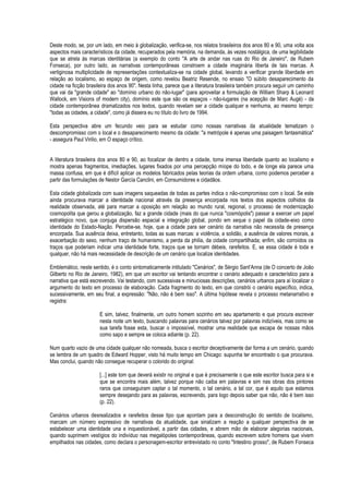 Deste modo, se, por um lado, em meio à globalização, verifica-se, nos relatos brasileiros dos anos 80 e 90, uma volta aos aspectos mais característicos da cidade, recuperados pela memória, na demanda, às vezes nostálgica, de uma legibilidade que se atrela às marcas identitárias (a exemplo do conto "A arte de andar nas ruas do Rio de Janeiro", de Rubem Fonseca), por outro lado, as narrativas contemporâneas constroem a cidade imaginária liberta de tais marcas. A vertiginosa multiplicidade de representações contextualiza-se na cidade global, levando a verificar grande liberdade em relação ao localismo, ao espaço de origem, como revelou Beatriz Resende, no ensaio "O súbito desaparecimento da cidade na ficção brasileira dos anos 90". Nesta linha, parece que a literatura brasileira também procura seguir um caminho que vai da "grande cidade" ao "domínio urbano do não-lugar" (para aproveitar a formulação de William Sharp & Leonard Wallock, em Visions of modern city), domínio este que são os espaços - não-lugares (na acepção de Marc Augé) - da cidade contemporânea dramatizados nos textos, quando revelam ser a cidade qualquer e nenhuma, ao mesmo tempo: "todas as cidades, a cidade", como já dissera eu no título do livro de 1994. 
Esta perspectiva abre um fecundo veio para se estudar como nossas narrativas da atualidade tematizam o descompromisso com o local e o desaparecimento mesmo da cidade: "a metrópole é apenas uma paisagem fantasmática" - assegura Paul Virilio, em O espaço crítico. 
A literatura brasileira dos anos 80 e 90, ao focalizar de dentro a cidade, toma imensa liberdade quanto ao localismo e mostra apenas fragmentos, imediações, lugares fixados por uma percepção míope do todo, e de longe ela parece uma massa confusa, em que é difícil aplicar os modelos fabricados pelas teorias da ordem urbana, como podemos perceber a partir das formulações de Nestor García Canclini, em Consumidores e cidadãos. 
Esta cidade globalizada com suas imagens saqueadas de todas as partes indica o não-compromisso com o local. Se este ainda procurava marcar a identidade nacional através da presença encorpada nos textos dos aspectos colhidos da realidade observada, até para marcar a oposição em relação ao mundo rural, regional, o processo de modernização cosmopolita que gerou a globalização, faz a grande cidade (mais do que nunca "cosmópolis") passar a exercer um papel estratégico novo, que conjuga dispersão espacial e integração global, pondo em xeque o papel da cidade-eixo como identidade do Estado-Nação. Percebe-se, hoje, que a cidade para ser cenário da narrativa não necessita de presença encorpada. Sua ausência deixa, entretanto, todas as suas marcas: a violência, a solidão, a ausência de valores morais, a exacerbação do sexo, nenhum traço de humanismo, a perda da philia, da cidade compartilhada; enfim, são corroídos os traços que poderiam indicar uma identidade forte, traços que se tornam débeis, rarefeitos. E, se essa cidade é toda e qualquer, não há mais necessidade de descrição de um cenário que localize identidades. 
Emblemático, neste sentido, é o conto sintomaticamente intitulado "Cenários", de Sérgio Sant'Anna (de O concerto de João Gilberto no Rio de Janeiro, 1982), em que um escritor vai tentando encontrar o cenário adequado e característico para a narrativa que está escrevendo. Vai testando, com sucessivas e minuciosas descrições, cenários urbanos para aí localizar o argumento do texto em processo de elaboração. Cada fragmento do texto, em que constrói o cenário específico, indica, sucessivamente, em seu final, a expressão: "Não, não é bem isso". A última hipótese revela o processo metanarrativo e registra: 
E sim, talvez, finalmente, um outro homem sozinho em seu apartamento e que procura escrever nesta noite um texto, buscando palavras para cenários talvez por palavras indizíveis, mas como se sua tarefa fosse esta, buscar o impossível, mostrar uma realidade que escapa de nossas mãos como sapo e sempre se coloca adiante (p. 22). 
Num quarto vazio de uma cidade qualquer não nomeada, busca o escritor deceptivamente dar forma a um cenário, quando se lembra de um quadro de Edward Hopper, visto há muito tempo em Chicago: supunha ter encontrado o que procurava. Mas conclui, quando não consegue recuperar o colorido do original: 
[...] este tom que deverá existir no original e que é precisamente o que este escritor busca para si e que se encontra mais além, talvez porque não caiba em palavras e sim nas obras dos pintores raros que conseguiram captar o tal momento, o tal cenário, a tal cor, que é aquilo que estamos sempre desejando para as palavras, escrevendo, para logo depois saber que não, não é bem isso (p. 22). 
Cenários urbanos desrealizados e rarefeitos desse tipo que apontam para a desconstrução do sentido de localismo, marcam um número expressivo de narrativas da atualidade, que sinalizam a reação a qualquer perspectiva de se estabelecer uma identidade una e inquestionável, a partir das cidades, e abrem mão de elaborar alegorias nacionais, quando suprimem vestígios do indivíduo nas megalópoles contemporâneas, quando escrevem sobre homens que vivem empilhados nas cidades, como declara o personagem-escritor entrevistado no conto "Intestino grosso", de Rubem Fonseca  
