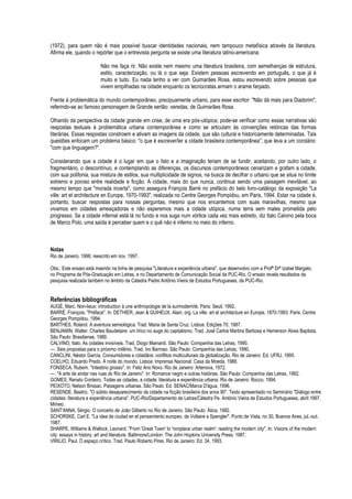 (1972), para quem não é mais possível buscar identidades nacionais, nem tampouco metafísica através da literatura. Afirma ele, quando o repórter que o entrevista pergunta se existe uma literatura latino-americana: 
Não me faça rir. Não existe nem mesmo uma literatura brasileira, com semelhanças de estrutura, estilo, caracterização, ou lá o que seja. Existem pessoas escrevendo em português, o que já é muito e tudo. Eu nada tenho a ver com Guimarães Rosa, estou escrevendo sobre pessoas que vivem empilhadas na cidade enquanto os tecnocratas armam o arame farpado. 
Frente à problemática do mundo contemporâneo, precipuamente urbano, para esse escritor: "Não dá mais para Diadorim", referindo-se ao famoso personagem de Grande sertão: veredas, de Guimarães Rosa. 
Olhando da perspectiva da cidade grande em crise, de uma era pós-utópica, pode-se verificar como essas narrativas são respostas textuais à problemática urbana contemporânea e como se articulam às convenções retóricas das formas literárias. Essas respostas constroem e ativam as imagens da cidade, que são cultural e historicamente determinadas. Tais questões enfocam um problema básico: "o que é escrever/ler a cidade brasileira contemporânea", que leva a um corolário: "com que linguagem?". 
Considerando que a cidade é o lugar em que o fato e a imaginação teriam de se fundir, aceitando, por outro lado, o fragmentário, o descontínuo, e contemplando as diferenças, os discursos contemporâneos cenarizam e grafam a cidade, com sua polifonia, sua mistura de estilos, sua multiplicidade de signos, na busca de decifrar o urbano que se situa no limite extremo e poroso entre realidade e ficção. A cidade, mais do que nunca, continua sendo uma paisagem inevitável, ao mesmo tempo que "morada incerta", como assegura François Barré no prefácio do belo livro-catálogo da exposição "La ville: art et architecture en Europe, 1970-1993", realizada no Centre Georges Pompidou, em Paris, 1994. Estar na cidade é, portanto, buscar respostas para nossas perguntas, mesmo que nos encantemos com suas maravilhas, mesmo que vivamos em cidades ameaçadoras e não esperemos mais a cidade utópica, numa terra sem males prometida pelo progresso. Se a cidade infernal está lá no fundo e nos suga num vórtice cada vez mais estreito, diz Italo Calvino pela boca de Marco Polo, uma saída é perceber quem e o quê não é inferno no meio do inferno. 
Notas 
Rio de Janeiro, 1996; reescrito em nov. 1997. 
Obs.: Este ensaio está inserido na linha de pesquisa "Literatura e experiência urbana", que desenvolvo com a Profª Drª Izabel Margato, no Programa de Pós-Graduação em Letras, e no Departamento de Comunicação Social da PUC-Rio. O ensaio revela resultados da pesquisa realizada também no âmbito da Cátedra Padre Antônio Vieira de Estudos Portugueses, da PUC-Rio. 
Referências bibliográficas 
AUGÉ, Marc. Non-lieux: introduction à une anthropologie de la surmodernité. Paris: Seuil, 1992. 
BARRÉ, François. "Préface". In: DETHIER, Jean & GUIHEUX, Alain, org. La ville: art et architecture en Europe, 1870-1993. Paris: Centre Georges Pompidou, 1994. 
BARTHES, Roland. A aventura semiológica. Trad. Maria de Santa Cruz. Lisboa: Edições 70, 1987. 
BENJAMIN, Walter. Charles Baudelaire: um lírico no auge do capitalismo. Trad. José Carlos Martins Barbosa e Hemerson Alves Baptista. São Paulo: Brasiliense, 1989. 
CALVINO, Italo. As cidades invisíveis. Trad. Diogo Mainardi. São Paulo: Companhia das Letras, 1990. 
---. Seis propostas para o próximo milênio. Trad. Ivo Barroso. São Paulo: Companhia das Letras, 1990. 
CANCLINI, Néstor García. Consumidores e cidadãos: conflitos multiculturais da globalização. Rio de Janeiro: Ed. UFRJ, 1995. 
COELHO, Eduardo Prado. A noite do mundo. Lisboa: Imprensa Nacional: Casa da Moeda, 1988. 
FONSECA, Rubem. "Intestino grosso". In: Feliz Ano Novo. Rio de Janeiro: Artenova, 1972. 
---. "A arte de andar nas ruas do Rio de Janeiro". In: Romance negro e outras histórias. São Paulo: Companhia das Letras, 1992. 
GOMES, Renato Cordeiro. Todas as cidades, a cidade: literatura e experiência urbana. Rio de Janeiro: Rocco, 1994. 
PEIXOTO, Nelson Brissac. Paisagens urbanas. São Paulo: Ed. SENAC/Marca D'água, 1996. 
RESENDE, Beatriz. "O súbito desaparecimento da cidade na ficção brasileira dos anos 90". Texto apresentado no Seminário "Diálogo entre cidades: literatura e experiência urbana". PUC-Rio/Departamento de Letras/Cátedra Pe. António Vieira de Estudos Portugueses, abril 1997. Mimeo. 
SANT'ANNA, Sérgio. O concerto de João Gilberto no Rio de Janeiro. São Paulo: Ática, 1982. 
SCHORSKE, Carl E. "La idea de ciudad en el pensamiento europeo, de Voltaire a Spengler". Punto de Vista, no 30, Buenos Aires, jul.-out. 1987. 
SHARPE, Williams & Wallock, Leonard. "From 'Great Town' to 'nonplace urban realm': reading the modern city". In: Visions of the modern city: essays in history, art and literature. Baltimore/London: The John Hopkins University Press, 1987. 
VIRILIO, Paul. O espaço crítico. Trad. Paulo Roberto Pires. Rio de Janeiro: Ed. 34, 1993. 
 