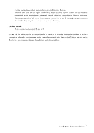 Cartografia Temática – Frederico do Valle F. de Castro
11
- Verificar onde está cada atributo que nos interessa e controlar como se distribui.
- Delimitar zonas com esta ou aquela característica; marcar as áreas díspares; atentar para as evidências
contrastantes; avaliar agrupamentos e dispersões; verificar correlações e tendências de evoluções (crescentes,
decrescentes ou estacionárias); nos movimentos, atentar para os pólos e redes de interligações e relacionamentos;
detectar a direção e a magnitude dos movimentos e das transformações.
III - Interpretação
- Descrever as explicações a partir do que se vê.
(!) OBS: Por fim, deve-se observar se o propósito maior da ação de se ter produzido um mapa foi atingido: o de revelar o
conteúdo da informação, proporcionando, assim, encaminhamento crítico do discurso científico com base no que foi
descoberto, e não apenas servir de mera ilustração junto aos textos geográficos.
 