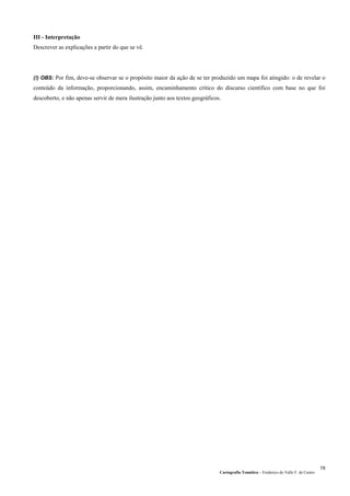 Cartografia Temática – Frederico do Valle F. de Castro
19
III - Interpretação
Descrever as explicações a partir do que se vê.
(!) OBS: Por fim, deve-se observar se o propósito maior da ação de se ter produzido um mapa foi atingido: o de revelar o
conteúdo da informação, proporcionando, assim, encaminhamento crítico do discurso científico com base no que foi
descoberto, e não apenas servir de mera ilustração junto aos textos geográficos.
 