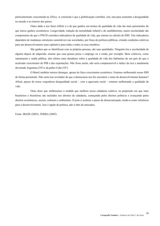 Cartografia Temática – Frederico do Valle F. de Castro
25
particularmente concentrada na África. A conclusão é que a globalização contribui, sim, mas para aumentar a desigualdade
no mundo e no interior dos países.
Outro dado a nos fazer refletir é o de que ganhos em termos de qualidade de vida são mais persistentes do
que meros ganhos econômicos. Longevidade, redução da mortalidade infantil e do analfabetismo, maior escolaridade são
componentes do que o PNUD considera indicadores de qualidade de vida, que entram no cálculo do IDH. Tais indicadores
dependem de mudanças estruturais sustentáveis nas sociedades, por força de políticas públicas, criando condições coletivas
para um desenvolvimento mais eqüitativo para todas e todos os seus membros.
São ganhos que se identificam com as próprias pessoas, são suas qualidades. Ninguém tira a escolaridade de
alguém depois de adquirida, mesmo que essa pessoa perca o emprego ou a renda, por exemplo. Bens coletivos, como
saneamento e saúde pública, têm efeitos mais duradores sobre a qualidade da vida dos habitantes de um país do que o
acelerado crescimento do PIB e das exportações. Não fosse assim, não seria compreensível o índice da rica e atualmente
devastada Argentina (34º) e da pobre Cuba (52º).
O Brasil também merece destaque, apesar do fraco crescimento econômico. Estamos melhorando nosso IDH
de forma persistente. Não seria isso revelador de que a democracia nos fez encontrar o rumo do desenvolvimento humano?
Afinal, apesar de nossa vergonhosa desigualdade social – com a agravante racial – estamos melhorando a qualidade de
vida.
Ouso dizer que melhoramos à medida que melhora nossa cidadania coletiva, na proporção em que mais
brasileiros e brasileiras são incluídos nos direitos de cidadania, começando pelos direitos políticos e avançando pelos
direitos econômicos, sociais, culturais e ambientais. O jeito é acelerar o passo da democratização, tendo-a como referência
para o desenvolvimento. Isso é opção de política, não é obra de mercados.
Fonte: IBASE (2003), TERRA (2003)
 