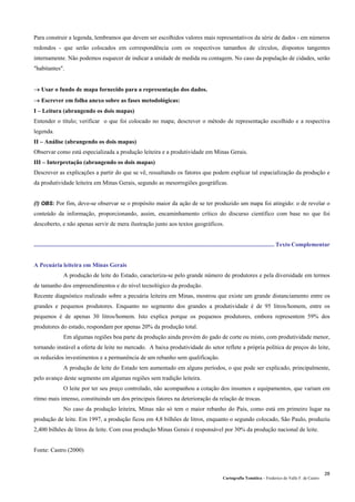 Cartografia Temática – Frederico do Valle F. de Castro
28
Para construir a legenda, lembramos que devem ser escolhidos valores mais representativos da série de dados - em números
redondos - que serão colocados em correspondência com os respectivos tamanhos de círculos, dispostos tangentes
internamente. Não podemos esquecer de indicar a unidade de medida ou contagem. No caso da população de cidades, serão
"habitantes".
→ Usar o fundo de mapa fornecido para a representação dos dados.
→ Escrever em folha anexo sobre as fases metodológicas:
I – Leitura (abrangendo os dois mapas)
Entender o título; verificar o que foi colocado no mapa; descrever o método de representação escolhido e a respectiva
legenda.
II – Análise (abrangendo os dois mapas)
Observar como está especializada a produção leiteira e a produtividade em Minas Gerais.
III – Interpretação (abrangendo os dois mapas)
Descrever as explicações a partir do que se vê, ressaltando os fatores que podem explicar tal espacialização da produção e
da produtividade leiteira em Minas Gerais, segundo as mesorregiões geográficas.
(!) OBS: Por fim, deve-se observar se o propósito maior da ação de se ter produzido um mapa foi atingido: o de revelar o
conteúdo da informação, proporcionando, assim, encaminhamento crítico do discurso científico com base no que foi
descoberto, e não apenas servir de mera ilustração junto aos textos geográficos.
................................................................................................................................................................ Texto Complementar
A Pecuária leiteira em Minas Gerais
A produção de leite do Estado, caracteriza-se pelo grande número de produtores e pela diversidade em termos
de tamanho dos empreendimentos e do nível tecnológico da produção.
Recente diagnóstico realizado sobre a pecuária leiteira em Minas, mostrou que existe um grande distanciamento entre os
grandes e pequenos produtores. Enquanto no segmento dos grandes a produtividade é de 95 litros/homem, entre os
pequenos é de apenas 30 litros/homem. Isto explica porque os pequenos produtores, embora representem 59% dos
produtores do estado, respondam por apenas 20% da produção total.
Em algumas regiões boa parte da produção ainda provém do gado de corte ou misto, com produtividade menor,
tornando instável a oferta de leite no mercado. A baixa produtividade do setor reflete a própria política de preços do leite,
os reduzidos investimentos e a permanência de um rebanho sem qualificação.
A produção de leite do Estado tem aumentado em alguns períodos, o que pode ser explicado, principalmente,
pelo avanço deste segmento em algumas regiões sem tradição leiteira.
O leite por ter seu preço controlado, não acompanhou a cotação dos insumos e equipamentos, que variam em
ritmo mais intenso, constituindo um dos principais fatores na deterioração da relação de trocas.
No caso da produção leiteira, Minas não só tem o maior rebanho do País, como está em primeiro lugar na
produção de leite. Em 1997, a produção ficou em 4,8 bilhões de litros, enquanto o segundo colocado, São Paulo, produziu
2,400 bilhões de litros de leite. Com essa produção Minas Gerais é responsável por 30% da produção nacional de leite.
Fonte: Castro (2000)
 