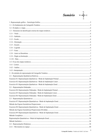Sumário
1. Representação gráfica – Semiologia Gráfica........................................................................................................................5
1.1 - Os fundamentos da Cartografia Temática ........................................................................................................................5
1.2 - Os dados e o mapa............................................................................................................................................................6
1.3 – Elementos de identificação externa dos mapas temáticos................................................................................................6
1.3.1 – Título ............................................................................................................................................................................6
1.3.2 – Subtítulo........................................................................................................................................................................6
1.3.3 – Escala............................................................................................................................................................................6
1.3.4 – Orientação.....................................................................................................................................................................6
1.3.5 – Encarte..........................................................................................................................................................................6
1.3.6 – Legenda ........................................................................................................................................................................6
1.3.7 – Fonte.............................................................................................................................................................................7
1.3.8 – Autor ou Desenhista .....................................................................................................................................................7
1.3.9 – Órgão ou Instituição .....................................................................................................................................................7
1.3.10 – Data.............................................................................................................................................................................7
1.4 - O uso dos mapas temáticos...............................................................................................................................................7
1.4.1 - Leitura ...........................................................................................................................................................................7
1.4.2 – Análise..........................................................................................................................................................................7
1.4.3 - Interpretação..................................................................................................................................................................7
2 – Os métodos de representação da Cartografia Temática ......................................................................................................8
2.1 – Representações Qualitativas/Seletivas.............................................................................................................................9
Exercício 01: Representações Qualitativas - Modo de Implantação Pontual..........................................................................10
Exercício 02: Representações Qualitativas - Modo de Implantação Linear ...........................................................................13
Exercício 03: Representações Qualitativas - Modo de Implantação Zonal.............................................................................15
2.2 – Representações Ordenadas ............................................................................................................................................17
Exercício 04: Representações Ordenadas - Modo de Implantação Pontual............................................................................18
Exercício 05: Representações Ordenadas - Modo de Implantação Linear..............................................................................21
Exercício 06: Representações Ordenadas - Modo de Implantação Zonal...............................................................................23
2.3 – Representações Quantitativas ........................................................................................................................................27
Exercício 07: Representações Quantitativas - Modo de Implantação Zonal...........................................................................27
Método das Figuras Geométricas Proporcionais ....................................................................................................................27
Exercício 08: Representações Quantitativas - Modo de Implantação Zonal...........................................................................30
Método das Figuras Geométricas Proporcionais Divididas....................................................................................................30
Exercício 09: Representações Quantitativas - Modo de Implantação Zonal...........................................................................33
Método Coroplético................................................................................................................................................................33
Representações Quantitativas - Modo de Implantação Zonal.................................................................................................36
Método Isarítmico...................................................................................................................................................................36
2.4 – Representações Dinâmicas ............................................................................................................................................38
2.4.1 – Movimentos no espaço ...............................................................................................................................................40
Cartografia Temática – Frederico do Valle F. de Castro
3
 