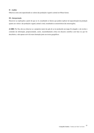 Cartografia Temática – Frederico do Valle F. de Castro
31
II – Análise
Observar como está espacializado os valores das produções vegetal e animal em Minas Gerais.
III - Interpretação
Descrever as explicações a partir do que se vê, ressaltando os fatores que podem explicar tal espacialização da produção
quanto aos valores das produções vegetal, animal e total, ressaltando as características das mesorregiões.
(!) OBS: Por fim, deve-se observar se o propósito maior da ação de se ter produzido um mapa foi atingido: o de revelar o
conteúdo da informação, proporcionando, assim, encaminhamento crítico do discurso científico com base no que foi
descoberto, e não apenas servir de mera ilustração junto aos textos geográficos.
 