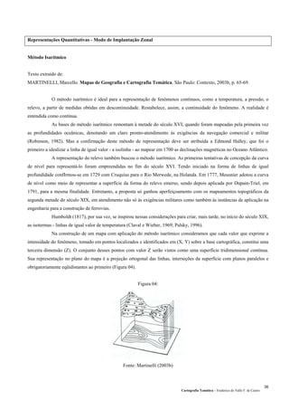Representações Quantitativas - Modo de Implantação Zonal
Método Isarítmico
Texto extraído de:
MARTINELLI, Marcello. Mapas de Geografia e Cartografia Temática. São Paulo: Contexto, 2003b, p. 65-69.
O método isarítmico é ideal para a representação de fenômenos contínuos, como a temperatura, a pressão, o
relevo, a partir de medidas obtidas em descontinuidade. Restabelece, assim, a continuidade do fenômeno. A realidade é
entendida como contínua.
As bases do método isarítmico remontam à metade do século XVI, quando foram mapeadas pela primeira vez
as profundidades oceânicas, denotando um claro pronto-atendimento às exigências da navegação comercial e militar
(Robinson, 1982). Mas a confirmação deste método de representação deve ser atribuída a Edmond Halley, que foi o
primeiro a idealizar a linha de igual valor - a isolinha - ao mapear em 1700 as declinações magnéticas no Oceano Atlântico.
A representação do relevo também buscou o método isarítmico. As primeiras tentativas de concepção da curva
de nível para representá-lo foram empreendidas no fim do século XVI. Tendo iniciado na forma de linhas de igual
profundidade confIrmou-se em 1729 com Cruquius para o Rio Merwede, na Holanda. Em 1777, Meusnier adotou a curva
de nível como meio de representar a superfície da forma do relevo emerso, sendo depois aplicada por Dupain-Triel, em
1791, para a mesma finalidade. Entretanto, a proposta só ganhou aperfeiçoamento com os mapeamentos topográficos da
segunda metade do século XIX, em atendimento não só às exigências militares como também às instâncias de aplicação na
engenharia para a construção de ferrovias.
Humboldt (1817), por sua vez, se inspirou nessas considerações para criar, mais tarde, no início do século XIX,
as isotermas - linhas de igual valor de temperatura (Claval e Wieber, 1969; Palsky, 1996).
Na construção de um mapa com aplicação do método isarítmico consideramos que cada valor que exprime a
intensidade do fenômeno, tomado em pontos localizados e identificados em (X, Y) sobre a base cartográfica, constitui uma
terceira dimensão (Z). O conjunto desses pontos com valor Z serão vistos como uma superfície tridimensional contínua.
Sua representação no plano do mapa é a projeção ortogonal das linhas, interseções da superfície com planos paralelos e
obrigatoriamente eqüidistantes ao primeiro (Figura 04).
Figura 04:
Fonte: Martinelli (2003b)
Cartografia Temática – Frederico do Valle F. de Castro
36
 