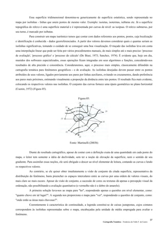 Essa superfície tridimensional denomina-se genericamente de superfície estatística, sendo representada no
mapa por isolinhas - linhas que unem pontos de mesmo valor. Exemplo: isoietas, isotermas, isóbaras etc. Já a superfície
topográfica do relevo é uma superfície material e é representada por curvas de nível: as isoípsas. O relevo submerso, por
seu turno, é marcado por isóbatas.
Para construir um mapa isarítmico temos que contar com dados referentes aos pontos, postos, cuja localização
e identificação é conhecida - dados georreferenciados. A partir dos valores devemos considerar quais e quantas seriam as
isolinhas significativas, tomando o cuidado de se conseguir uma boa visualização. O traçado das isolinhas leva em conta
uma interpolação linear que pode ser feita por vários procedimentos manuais, do mais simples até o mais preciso: 'processo
de avaliação', 'processo gráfico' e 'processo do cálculo' (De Biasi, 1973; Sanchez, 1974). É evidente que, hoje em dia,
munidos dos softwares especializados, essas operações ficam integradas em seus algoritmos e funções, concedendo-nos
resultados de alta precisão e consistência. Consideraremos, aqui, o processo mais simples, classicamente difundido na
cartografia temática para fenômenos geográficos - o de avaliação. As isolinhas desejadas devem passar entre os pontos
atribuídos de seus valores, ligados previamente aos pares por linhas auxiliares, evitando os cruzamentos, dando preferência
aos pares mais próximos, estimando visualmente a proporção da distância entre tais pontos. O resultado fica mais evidente,
colocando os respectivos valores nas isolinhas. O conjunto das curvas fornece uma épura geométrica no plano horizontal
(Cuenin, 1972) (Figura 05).
Figura 05:
Fonte: Martinelli (2003b)
Diante do resultado cartográfico, apesar de contar com a definição exata de uma quantidade em cada ponto do
mapa, o leitor tem somente a idéia de declividade, sem ter a noção de elevação da superfície, nem o sentido de seu
gradiente. Para assimilar essas noções, ele será obrigado a descer ao nível elementar de leitura, contando as curvas e lendo
os respectivos valores.
Ao contrário, se ele quiser obter imediatamente a visão de conjunto da citada superfície, representativa da
distribuição do fenômeno, basta preencher os espaços intercalares entre as curvas por uma ordem de valores visuais, do
mais claro ao mais escuro. Apesar da visão de conjunto, a sucessão de cores ou texturas dá apenas a percepção visual da
ordenação, não possibilitando a avaliação quantitativa (o vermelho não é o dobro do amarelo).
A primeira solução leva-nos ao mapa para "ler", respondendo apenas a questões em nível elementar, como:
"quanto chove em tal lugar?". A segunda nos proporciona o mapa para "ver", respondendo a questões de conjunto, como:
"onde estão as áreas mais chuvosas?".
Coerentemente à característica de continuidade, a legenda constitui-se de caixas justapostas, cujos contatos
correspondem às isolinhas representadas sobre o mapa, encabeçadas pela unidade de média empregada para avaliar o
fenômeno.
Cartografia Temática – Frederico do Valle F. de Castro
37
 