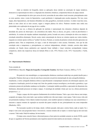 Cartografia Temática – Frederico do Valle F. de Castro
38
Junto ao domínio da Geografia, dentre as aplicações desse método na construção de mapas temáticos,
destacam-se a representação do relevo e a figuração dos elementos climáticos, componentes básicos do espaço natural.
A representação do relevo por curvas de nível, acrescidas de uma ordem visual crescente, principalmente entre
as cores quentes, toma o nome de hipsometria, a qual geralmente é empregada para escalas pequenas. Por isso, esses
mapas, ditos hipsométricos, são bastante difundidos nos atlas geográficos, mormente escolares. A ordem visual das cores,
desde as mais claras até as mais escuras, sugere a imagem plástica do relevo. Podemos ressaltar mais ainda essa
plasticidade com a aplicação de um jogo de luz e sombra.
Por sua vez, a eficácia da aplicação da isaritmia à representação dos elementos climáticos depende da
densidade dos postos de observação e da consistência dos dados. Para as chuvas, em geral, a rede de pluviômetros é
satisfatória. As isoietas são traçadas mediante interpolação, porém, levando em conta a orientação do relevo em relação à
circulação atmosférica dominante. Haverá, assim, maior concentração de chuvas na vertente exposta aos ventos úmidos,
enquanto na vertente oposta verifica-se "sombra" de chuva. Portanto, as isoietas da primeira vertente deverão apresentar um
gradiente maior. Para as temperaturas, de regra, a rede de observações é mais escassa. Entretanto, visto que há alta
correlação entre a temperatura e, principalmente, as variáveis independentes, altitude e latitude, convém obter dados
estimados em função desses parâmetros por regressão linear múltipla e traçar isotermas acompanhando isoípsas
compatíveis, dentro das respectivas faixas de latitude (Pinto et alii, 1972; Pereira et alii, 1973; Vasconcellos e Tarifa,
1983).
2.4 – Representações Dinâmicas
Texto extraído de:
MARTINELLI, Marcello. Mapas da Geografia e Cartografia Temática. São Paulo: Contexto, 2003b, p. 71-75.
Do ponto de vista metodológico, as representações dinâmicas constituem ainda hoje um grande desafio para a
cartografia. Podemos dizer que se trata de uma busca consciente em prol da sistematização de uma cartografia dinâmica.
Atualmente, o termo cartografia dinâmica refere-se especificamente à manipulação interativa da informação espacial, com
a respectiva visualização, possível em tempo real, fruto dos grandes avanços tecnológicos, envolvendo a geomática, o que
certamente promoverá profundas mudanças na disciplina. A animação também possibilita a apreciação do dinamismo dos
fenômenos, detectando processos no tempo e espaço. A tecnologia da realidade virtual, por sua vez, oferece promissoras
perspectivas. (...).
Tempo e espaço são dois aspectos fundamentais da existência humana. Tudo o que existe situa-se num tempo,
ocupando um espaço, bem como tudo o que acontece também tem vida num tempo e num espaço. Tudo à nossa volta está
em permanente mudança. Certos objetos mudam de posição, como também operam-se mudanças nas suas características: é
marcante o aspecto mutante da vegetação na sucessão das quatro estações do ano, principalmente nas zonas temperadas
(Muehrcke, 1983).
No incessante suceder-se do tempo, desde o infinito passado, indo para o eterno futuro, nada se repete. Se o
tempo é visto como uma progressão linear e irreversível, o mesmo instante não se repete e o mesmo lugar já não será mais
o mesmo. Tudo muda. Onde há mudança, há movimento.
O tempo como conceito linear e direcional passou a fazer parte da sociedade somente no século XVIII, a partir
do que os seguidores de Newton postularam como trajetória natural de toda matéria em movimento: a linha reta.
 