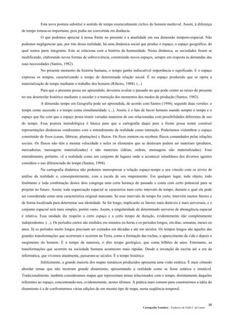 Cartografia Temática – Frederico do Valle F. de Castro
39
Esta nova postura substitui o sentido de tempo essencialmente cíclico do homem medieval. Assim, à diferença
de tempo tomou-se importante, pois podia ser convertida em distância.
O que podemos apreciar à nossa frente no presente é a atualidade em sua dimensão temporo-espacial. Não
podemos negligenciar que, por trás dessa realidade, há uma dinâmica social que produz o espaço, o espaço geográfico, do
qual somos parte integrante. Este se relaciona com a história da humanidade. Nessa dinâmica, as sociedades foram se
modificando, elaborando novas formas de sobrevivência, construindo novos espaços, sempre em resposta às demandas das
suas necessidades (Santos, 1982).
No presente momento da história humana, o tempo ganha indiscutível importância e significado. E o espaço
expressa os tempos, caracterizando o tempo de determinada relação social. É no espaço produzido que se opera a
materialização de tempo mediante o trabalho dos homens (Ribeiro, 1988). (...)
Para que o presente possa ser apreendido, devemos avaliar o passado no que pode conter as raízes do presente
no seu desenrolar histórico mediante o suceder e a transição dos momentos dos modos de produção (Santos, 1982).
A dimensão tempo em Geografia pode ser apreendida, de acordo com Santos (1994), segundo duas versões: o
tempo como sucessão e o tempo como simultaneidade. (...). Assim, é o fato de haver homens usando sempre o tempo e o
espaço que faz com que o espaço possa reunir variadas maneiras de uso relacionadas com possibilidades diferentes de uso
do tempo. Essa postura metodológica é básica para que a cartografia daqui para a frente possa tentar construir
representações dinâmicas condizentes com o entendimento da realidade como interação. Poderíamos vislumbrar o espaço
constituído de fixos (casas, fábricas, plantações) e fluxos. Os fixos emitem ou recebem fluxos comandados pelas relações
sociais. Os fluxos não têm a mesma velocidade e neles os elementos que se deslocam podem ser materiais (produtos,
mercadorias, mensagens materializadas) e não materiais (idéias, ordens, mensagens não materializadas). Esse
entendimento, portanto, vê a realidade como um conjunto de lugares onde o acontecer simultâneo dos diversos agentes
considera o uso diferenciado do tempo (Santos, 1994).
Na cartografia dinâmica não podemos menosprezar a relação espaço-tempo e seu vínculo com os níveis de
análise da realidade e, conseqüentemente, com a escala de seu mapeamento. Em qualquer lugar, todo objeto, todo
fenômeno e toda combinação destes dois congrega uma certa herança do passado e conta com certo potencial para se
projetar no futuro. Assim, toda organização espacial se caracteriza num certo intervalo de tempo, durante o qual ela pode
ser considerada como uma característica original marcante. Se esse intervalo de tempo for curto, intervêm muitos fatores e
de forma localizada para determinar sua identidade. Se for longo, implicarão os fatores mais duráveis e mais universais, e o
conjunto espacial será mais simples, porém vasto. Assim, a singularidade de determinado universo de abrangência espacial
é relativa. Essa unidade diz respeito a certo espaço e a certo tempo de duração, evidentemente não completamente
independentes. (...). Os períodos curtos são medidos em minutos ou horas e os períodos longos, em dias, semanas, meses ou
anos. Já os períodos muito longos precisam ser contados em décadas e até em séculos. Os tempos longos são aqueles das
grandes transformações que ocorreram e ocorrem na Terra, como a formação das rochas, o aparecimento da vida e depois o
surgimento do homem. É o tempo da natureza, o dito tempo geológico, que conta bilhões de anos. Entretanto, as
transformações que ocorrem na sociedade humana acontecem mais rápidas. Desde a invenção da escrita até a era da
informática, que vivemos atualmente, passaram-se séculos. É o tempo histórico.
Infelizmente, a grande maioria dos mapas temáticos produzidos apresenta uma visão estática. É mais cômodo
abordar temas que não mostram grande dinamismo, apresentando a realidade como se fosse estática e imutável.
Tradicionalmente, também consideramos mapas que representam temas relacionados com o tempo, distintamente daqueles
referentes ao espaço, concentrando-nos, evidentemente, nestes últimos. A prática mais comum para construirmos a idéia do
dinamismo é a de confrontarmos várias edições de um mesmo tipo de mapa, numa seqüência temporal.
 