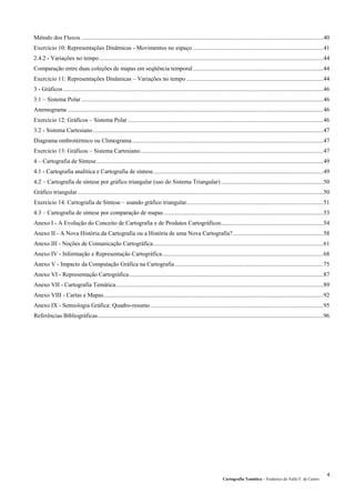Cartografia Temática – Frederico do Valle F. de Castro
4
Método dos Fluxos .................................................................................................................................................................40
Exercício 10: Representações Dinâmicas - Movimentos no espaço.......................................................................................41
2.4.2 - Variações no tempo.....................................................................................................................................................44
Comparação entre duas coleções de mapas em seqüência temporal.......................................................................................44
Exercício 11: Representações Dinâmicas – Variações no tempo ...........................................................................................44
3 - Gráficos.............................................................................................................................................................................46
3.1 – Sistema Polar .................................................................................................................................................................46
Anemograma ..........................................................................................................................................................................46
Exercício 12: Gráficos – Sistema Polar ..................................................................................................................................46
3.2 - Sistema Cartesiano .........................................................................................................................................................47
Diagrama ombrotérmico ou Climograma ...............................................................................................................................47
Exercício 13: Gráficos – Sistema Cartesiano..........................................................................................................................47
4 – Cartografia de Síntese.......................................................................................................................................................49
4.1 - Cartografia analítica e Cartografia de síntese.................................................................................................................49
4.2 – Cartografia de síntese por gráfico triangular (uso do Sistema Triangular) ....................................................................50
Gráfico triangular ...................................................................................................................................................................50
Exercício 14: Cartografia de Síntese – usando gráfico triangular...........................................................................................51
4.3 – Cartografia de síntese por comparação de mapas ..........................................................................................................53
Anexo I - A Evolução do Conceito de Cartografia e de Produtos Cartográficos....................................................................54
Anexo II - A Nova História da Cartografia ou a História de uma Nova Cartografia?............................................................58
Anexo III - Noções de Comunicação Cartográfica.................................................................................................................61
Anexo IV - Informação e Representação Cartográfica...........................................................................................................68
Anexo V - Impacto da Computação Gráfica na Cartografia...................................................................................................75
Anexo VI - Representação Cartográfica.................................................................................................................................87
Anexo VII - Cartografia Temática..........................................................................................................................................89
Anexo VIII - Cartas e Mapas..................................................................................................................................................92
Anexo IX - Semiologia Gráfica: Quadro-resumo...................................................................................................................95
Referências Bibliográficas......................................................................................................................................................96
 