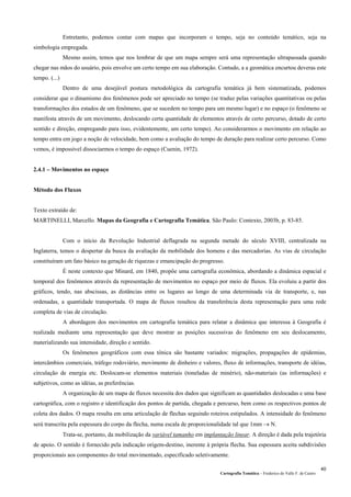 Cartografia Temática – Frederico do Valle F. de Castro
40
Entretanto, podemos contar com mapas que incorporam o tempo, seja no conteúdo temático, seja na
simbologia empregada.
Mesmo assim, temos que nos lembrar de que um mapa sempre será uma representação ultrapassada quando
chegar nas mãos do usuário, pois envolve um certo tempo em sua elaboração. Contudo, a a geomática encurtou deveras este
tempo. (...)
Dentro de uma desejável postura metodológica da cartografia temática já bem sistematizada, podemos
considerar que o dinamismo dos fenômenos pode ser apreciado no tempo (se traduz pelas variações quantitativas ou pelas
transformações dos estados de um fenômeno, que se sucedem no tempo para um mesmo lugar) e no espaço (o fenômeno se
manifesta através de um movimento, deslocando certa quantidade de elementos através de certo percurso, dotado de certo
sentido e direção, empregando para isso, evidentemente, um certo tempo). Ao considerarmos o movimento em relação ao
tempo entra em jogo a noção de velocidade, bem como a avaliação do tempo de duração para realizar certo percurso. Como
vemos, é impossível dissociarmos o tempo do espaço (Cuenin, 1972).
2.4.1 – Movimentos no espaço
Método dos Fluxos
Texto extraído de:
MARTINELLI, Marcello. Mapas da Geografia e Cartografia Temática. São Paulo: Contexto, 2003b, p. 83-85.
Com o início da Revolução Industrial deflagrada na segunda metade do século XVIII, centralizada na
Inglaterra, temos o despertar da busca da avaliação da mobilidade dos homens e das mercadorias. As vias de circulação
constituíram um fato básico na geração de riquezas e emancipação do progresso.
É neste contexto que Minard, em 1840, propõe uma cartografia econômica, abordando a dinâmica espacial e
temporal dos fenômenos através da representação de movimentos no espaço por meio de fluxos. Ela evoluiu a partir dos
gráficos, tendo, nas abscissas, as distâncias entre os lugares ao longo de uma determinada via de transporte, e, nas
ordenadas, a quantidade transportada. O mapa de fluxos resultou da transferência desta representação para uma rede
completa de vias de circulação.
A abordagem dos movimentos em cartografia temática para relatar a dinâmica que interessa à Geografia é
realizada mediante uma representação que deve mostrar as posições sucessivas do fenômeno em seu deslocamento,
materializando sua intensidade, direção e sentido.
Os fenômenos geográficos com essa tônica são bastante variados: migrações, propagações de epidemias,
intercâmbios comerciais, tráfego rodoviário, movimento de dinheiro e valores, fluxo de informações, transporte de idéias,
circulação de energia etc. Deslocam-se elementos materiais (toneladas de minério), não-materiais (as informações) e
subjetivos, como as idéias, as preferências.
A organização de um mapa de fluxos necessita dos dados que significam as quantidades deslocadas e uma base
cartográfica, com o registro e identificação dos pontos de partida, chegada e percurso, bem como os respectivos pontos de
coleta dos dados. O mapa resulta em uma articulação de flechas seguindo roteiros estipulados. A intensidade do fenômeno
será transcrita pela espessura do corpo da flecha, numa escala de proporcionalidade tal que 1mm → N.
Trata-se, portanto, da mobilização da variável tamanho em implantação linear. A direção é dada pela trajetória
de apoio. O sentido é fornecido pela indicação origem-destino, inerente à própria flecha. Sua espessura aceita subdivisões
proporcionais aos componentes do total movimentado, especificado seletivamente.
 