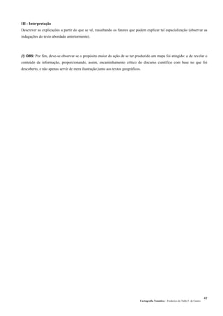 Cartografia Temática – Frederico do Valle F. de Castro
42
III - Interpretação
Descrever as explicações a partir do que se vê, ressaltando os fatores que podem explicar tal espacialização (observar as
indagações do texto abordado anteriormente).
(!) OBS: Por fim, deve-se observar se o propósito maior da ação de se ter produzido um mapa foi atingido: o de revelar o
conteúdo da informação, proporcionando, assim, encaminhamento crítico do discurso científico com base no que foi
descoberto, e não apenas servir de mera ilustração junto aos textos geográficos.
 