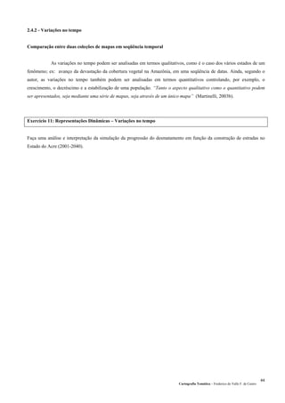 Cartografia Temática – Frederico do Valle F. de Castro
44
2.4.2 - Variações no tempo
Comparação entre duas coleções de mapas em seqüência temporal
As variações no tempo podem ser analisadas em termos qualitativos, como é o caso dos vários estados de um
fenômeno; ex: avanço da devastação da cobertura vegetal na Amazônia, em uma seqüência de datas. Ainda, segundo o
autor, as variações no tempo também podem ser analisadas em termos quantitativos controlando, por exemplo, o
crescimento, o decréscimo e a estabilização de uma população. “Tanto o aspecto qualitativo como o quantitativo podem
ser apresentados, seja mediante uma série de mapas, seja através de um único mapa” (Martinelli, 2003b).
Exercício 11: Representações Dinâmicas – Variações no tempo
Faça uma análise e interpretação da simulação da progressão do desmatamento em função da construção de estradas no
Estado do Acre (2001-2040).
 