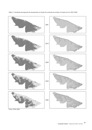 Mapa 11: Simulação da progressão do desmatamento em função da construção de estradas no Estado do Acre (2001-2040)
2001
2010
2020
2030
2040
Fonte: (CSR, 2004)
Cartografia Temática – Frederico do Valle F. de Castro
45
 