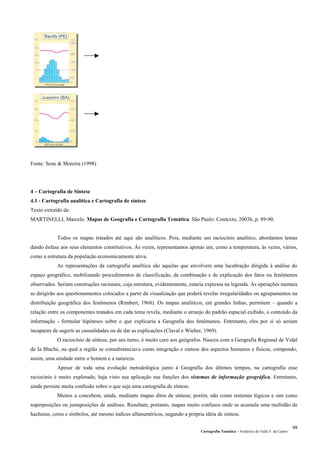 Fonte: Sene & Moreira (1998)
4 – Cartografia de Síntese
4.1 - Cartografia analítica e Cartografia de síntese
Texto extraído de:
MARTINELLI, Marcelo. Mapas de Geografia e Cartografia Temática. São Paulo: Contexto, 2003b, p. 89-90.
Todos os mapas tratados até aqui são analíticos. Pois, mediante um raciocínio analítico, abordamos temas
dando ênfase aos seus elementos constitutivos. Às vezes, representamos apenas um, como a temperatura, às vezes, vários,
como a estrutura da população economicamente ativa.
As representações da cartografia analítica são aquelas que envolvem uma lucubração dirigida à análise do
espaço geográfico, mobilizando procedimentos de classificação, de combinação e de explicação dos fatos ou fenômenos
observados. Seriam construções racionais, cuja estrutura, evidentemente, estaria expressa na legenda. As operações mentais
se dirigirão aos questionamentos colocados a partir da visualização que poderá revelar irregularidades ou agrupamentos na
distribuição geográfica dos fenômenos (Rimbert, 1968). Os mapas analíticos, em grandes linhas, permitem – quando a
relação entre os componentes tratados em cada tema revela, mediante o arranjo do padrão espacial exibido, o conteúdo da
informação - formular hipóteses sobre o que explicaria a Geografia dos fenômenos. Entretanto, eles por si só seriam
incapazes de sugerir as casualidades ou de dar as explicações (Claval e Wieber, 1969).
O raciocínio de síntese, por seu turno, é muito caro aos geógrafos. Nasceu com a Geografia Regional de Vidal
de Ia Blache, na qual a região se consubstanciava como integração e síntese dos aspectos humanos e físicos, compondo,
assim, uma unidade entre o homem e a natureza.
Apesar de toda uma evolução metodológica junto à Geografia dos últimos tempos, na cartografia esse
raciocínio é muito explorado, haja visto sua aplicação nas funções dos sistemas de informação geográfica. Entretanto,
ainda persiste muita confusão sobre o que seja uma cartografia de síntese.
Muitos a concebem, ainda, mediante mapas ditos de síntese; porém, não como sistemas lógicos e sim como
superposições ou justaposições de análises. Resultam, portanto, mapas muito confusos onde se acumula uma multidão de
hachuras, cores e símbolos, até mesmo índices alfanuméricos, negando a própria idéia de síntese.
Cartografia Temática – Frederico do Valle F. de Castro
49
 