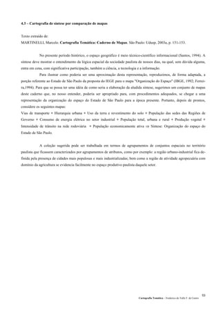 Cartografia Temática – Frederico do Valle F. de Castro
53
4.3 – Cartografia de síntese por comparação de mapas
Texto extraído de:
MARTINELLI, Marcelo. Cartografia Temática: Caderno de Mapas. São Paulo: Udusp, 2003a, p. 151-153.
No presente período histórico, o espaço geográfico é meio técnico-científico informacional (Santos, 1994). A
síntese deve mostrar o entendimento da lógica espacial da sociedade paulista de nossos dias, na qual, sem dúvida alguma,
entra em cena, com significativa participação, também a ciência, a tecnologia e a informação.
Para ilustrar como poderia ser uma aproximação desta representação, reproduzimos, de forma adaptada, a
porção referente ao Estado de São Paulo da proposta do IEGE para o mapa "Organização do Espaço" (IBGE, 1992; Ferrei-
ra,1994). Para que se possa ter uma idéia de como seria a elaboração da aludida síntese, sugerimos um conjunto de mapas
deste caderno que, no nosso entender, poderia ser apropriado para, com procedimentos adequados, se chegar a uma
representação da organização do espaço do Estado de São Paulo para a época presente. Portanto, depois de prontos,
considere os seguintes mapas:
Vias de transporte + Hierarquia urbana + Uso da terra e revestimento do solo + População das sedes das Regiões de
Governo + Consumo de energia elétrica no setor industrial + População total, urbana e rural + Produção vegetal +
Intensidade de trânsito na rede rodoviária + População economicamente ativa ⇒ Síntese: Organização do espaço do
Estado de São Paulo.
A coleção sugerida pode ser trabalhada em termos de agrupamentos de conjuntos espaciais no território
paulista que ficassem caracterizados por agrupamentos de atributos, como por exemplo: a região urbano-industrial fica de-
finida pela presença de cidades mais populosas e mais industrializadas; bem como a região de atividade agropecuária com
domínio da agricultura se evidencia facilmente no espaço produtivo paulista daquele setor.
 