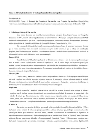 Cartografia Temática – Frederico do Valle F. de Castro
54
Anexo I - A Evolução do Conceito de Cartografia e de Produtos Cartográficos
Texto extraído de:
MENEGUETTE, Arlete. A Evolução do Conceito de Cartografia e de Produtos Cartográficos. Disponível em
<http://www.multimidia.prudente.unesp.br/arlete/hp_arlete/courseware/conceito.htm>. Acesso em: 08 dezembro 2003.
A Evolução do Conceito de Cartografia
Uma intensa discussão tem ocorrido, internacionalmente, a respeito de definições básicas em Cartografia,
desde que, em 1964, visando estudar a padronização de termos técnicos, a Associação Cartográfica Internacional (ACI)
estabeleceu uma Comissão, o que levou à constituição de Grupos de Trabalhos nos diversos países-membros, resultando,
assim, na publicação do Dicionário Multilíngue de Termos Técnicos em Cartografia (ICA, 1973).
São várias as definições de Cartografia encontradas na literatura ao longo do tempo e é interessante observar
que o avanço tecnológico vem provocando constantes evoluções em tal conceito, o que se reflete nas contribuições
propostas pelos diferentes autores. No Brasil, a literatura nesta área não é muito extensa e algumas obras são traduzidas de
originais em francês e inglês. Definições foram apresentadas por:
Bakker (1965)
Segundo Bakker (1965), a Cartografia pode ser definida como a ciência e a arte de expressar graficamente, por
meio de mapas e cartas, o conhecimento humano da superfície da Terra. É ciência porque essa expressão gráfica, para
alcançar exatidão satisfatória, procura um apoio científico que se obtém pela coordenação de determinações astronômicas e
matemáticas assim como topográficas e geodésicas. É arte quando se subordina às leis estéticas da simplicidade, clareza e
harmonia, procurando atingir o ideal artístico.
Oliveira (1987)
Oliveira (1987), por sua vez, considera que a Cartografia com a sua feição e técnicas próprias, inconfundíveis,
não pode constituir uma ciência, tampouco representa uma arte, de elaboração criativa, individual, capaz de produzir
diferentes emoções, conforme a sensibilidade de cada um. Para aquele autor, a Cartografia é um método científico que se
destina a expressar fatos e fenômenos observados sobre a superfície a ser mapeada.
Joly (1990)
Joly (1990) define Cartografia como a arte de conceber, de levantar, de redigir e de divulgar os mapas e
menciona que ela implica, por parte do cartógrafo, um conhecimento aprofundado do assunto a ser cartografado e dos
métodos de estudo que lhe concernem, uma prática comprovada da expressão gráfica com suas possibilidades e seus
limites, enfim, uma familiaridade com os modernos procedimentos de criação e de divulgação dos mapas, desde o
sensoriamento remoto até a cartografia computadorizada, passando pelo desenho manual e pela impressão.
ICA (1973)
De acordo com a antiga definição apresentada pela Associação Cartográfica Internacional (ICA, 1973), a
Cartografia seria o conjunto de estudos e operações científicas, artísticas e técnicas que, tendo por base os resultados das
observações obtidas pelos métodos e processos diretos, indiretos ou subsidiários de levantamento ou exploração de
documentos existentes, destinam-se à elaboração e à preparação de mapas e outras formas de expressão, assim como a sua
utilização. Em sua mais recente definição, o Presidente daquela Associação (Taylor, 1991), entretanto, considera que a
Cartografia é a organização, apresentação, comunicação e utilização da geo-informação nas formas gráfica, digital ou tátil.
 