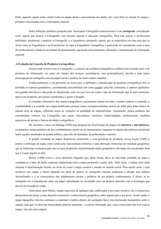 Cartografia Temática – Frederico do Valle F. de Castro
55
Pode, segundo aquele autor, incluir todas as etapas desde a apresentação dos dados, até o uso final na criação de mapas e
produtos relacionados com a informação espacial.
Outra definição polêmica proposta pela Associação Cartográfica Internacional é a de cartógrafo, considerado
como aquele que pratica a Cartografia, sem menção alguma à educação cartográfica. Para esta autora, o profissional
habilitado, atualmente, a praticar a Cartografia, é o engenheiro cartógrafo, aquele que se especializa em uma área que se
insere entre as Engenharias e as Geociências, ou seja, a Engenharia Cartográfica, a qual pode ser considerada como a área
do conhecimento voltada às atividades de planejamento, aquisição, processamento, utilização e comunicação da informação
espacial.
A Evolução do Conceito de Produtos Cartográficos
Assim como ocorreu com a Cartografia, o conceito de produtos cartográficos também tem evoluido para o de
produtos de informação, em parte em função dos avanços tecnológicos, mas principalmente, devido a uma maior
preocupação do cartógrafo com seu papel social e político no atual cenário mundial.
Tradicionalmente, e em particular no nosso país, a definição e classificação de produtos cartográficos têm se
prendido ao aspecto quantitativo, considerando características tais como escala e precisão; entretanto, o aspecto qualitativo
tem grande relevância e não pode ser desprezado, uma vez que leva em conta o tipo de informação que se quer transmitir,
qual o seu propósito, por quem é produzida e a quem é dirigida.
O conteúdo informativo dos mapas topográficos é geralmente similar em todo o mundo, embora o conteúdo, a
confiabilidade e a exatidão dos mapas publicados possam variar consideravelmente mesmo de folha para folha dentro da
mesma série de mapas, refletindo assim as variações na qualidade do material-fonte. Atualmente, outros produtos são
considerados valiosos em Cartografia, tais como: foto-índices, mosaicos, cartas-imagem, ortofotocartas, modelos
numéricos do terreno e bancos de dados cartográficos.
Há, inclusive, como cita Maling (1989) uma proposta de classificação de mapas em métricos e não-métricos;
os primeiros seriam produtos de alta confiabilidade e passíveis de mensurações, enquanto os mapas não-métricos incluiriam
todos aqueles destinados ao grande público, para fins de ilustração, de publicidade e turismo.
A grande variedade de mapas disponíveis atualmente, e com potencial de produção, levou Taylor (1989) a
propor a definição de mapa como sendo uma representação holística e uma abstração intelectual da realidade geográfica,
que se intenciona comunicar para um ou mais propósitos, transformando dados geográficos relevantes em um produto final
que é visual, digital ou tátil.
Harley (1990) critica a nova definição alegando que, desta forma, dá-se ao não-mapa paridade ao mapa e
confunde-se a base de dados espaciais digitalizada com o mapa produzido a partir dela. Além disso, a ênfase seria dada
somente à transformação técnica, ao invés de como o mapa constrói o mundo no sentido social. Para aquele autor, o que
acontecer aos mapas o futuro depende em parte de quanto os cartógrafos estejam propensos a abrigar seus hábitos
internalizados e a se conscientizar dos fundamentos sociais e políticos de seu próprio conhecimento. E alerta: se ao
cartógrafo for eventualmente dado um papel subordinado na sociedade, será sua própria obsessão com a tecnologia que
deverá ser acusada de culpa.
Além disso, para Harley, mapas impressos de qualquer país, publicados a um custo razoável, são a forma mais
democrática de tornar o mais disponível possível o conhecimento geográfico, sobre aquele país e seu povo. Assim sendo, o
mapa topográfico deveria continuar a constituir a melhor chance do cartógrafo fazer uma declaração humanitária sobre o
mundo, uma que vá além das necessidades práticas imediatas - e conclui afirmando que o que é necessário não é ter menos
mapas, mas sim mais mapas!
 