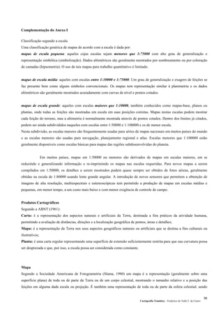 Cartografia Temática – Frederico do Valle F. de Castro
56
Complementação do Anexo I
Classificação segundo a escala
Uma classificação genérica de mapas de acordo com a escala é dada por:
mapas de escala pequena: aqueles cujas escalas sejam menores que 1:75000 com alto grau de generalização e
representação simbólica (simbolização). Dados altimétricos são geralmente mostrados por sombreamento ou por coloração
de camadas (hipsometria). O uso de tais mapas para trabalho quantitativo é limitado.
mapas de escala média: aqueles com escalas entre 1:10000 e 1:75000. Um grau de generalização e exagero de feições se
faz presente bem como alguns símbolos convencionais. Os mapas tem representação similar à planimetria e os dados
altimétricos são geralmente mostrados acuradamente com curvas de nível e pontos cotados.
mapas de escala grande: aqueles com escalas maiores que 1:10000, também conhecidos como mapas-base, planos ou
plantas, onde todas as feições são mostradas em escala em suas posições corretas. Mapas nestas escalas podem mostrar
cada feição do terreno, mas a altimetria é normalmente mostrada através de pontos cotados. Dentro dos limites já citados,
podem ser ainda subdivididos naqueles com escalas entre 1:50000 e 1:100000 e os de menor escala.
Nesta subdivisão, as escalas maiores são frequentemente usadas para séries de mapas nacionais em muitos países do mundo
e as escalas menores são usadas para navegação, planejamento regional e atlas. Escalas menores que 1:100000 estão
geralmente disponíveis como escalas básicas para mapas das regiões subdesenvolvidas do planeta.
Em muitos países, mapas em 1:50000 ou menores são derivados de mapas em escalas maiores, em se
reduzindo e generalizando informação e re-imprimindo os mapas nas escalas requeridas. Para novos mapas a serem
compilados em 1:50000, os detalhes a serem mostrados podem quase sempre ser obtidos de fotos aéreas, geralmente
obtidas na escala de 1:80000 usando lente grande angular. A introdução de novos sensores que permitem a obtenção de
imagens de alta resolução, multiespectrais e estereoscópicas tem permitido a produção de mapas em escalas médias e
pequenas, em menor tempo, a um custo mais baixo e com menor exigência de controle de campo.
Produtos Cartográficos
Segundo a ABNT (1961):
Carta: é a representação dos aspectos naturais e artificiais da Terra, destinada a fins práticos da atividade humana,
permitindo a avaliação de distâncias, direções e a localização geográfica de pontos, áreas e detalhes;
Mapa: é a representação da Terra nos seus aspectos geográficos naturais ou artificiais que se destina a fins culturais ou
ilustrativos;
Planta: é uma carta regular representando uma superfície de extensão suficientemente restrita para que sua curvatura possa
ser desprezada e que, por isso, a escala possa ser considerada como constante.
Mapa
Segundo a Sociedade Americana de Fotogrametria (Slama, 1980) um mapa é a representação (geralmente sobre uma
superfície plana) de toda ou de parte da Terra ou de um corpo celestial, mostrando o tamanho relativo e a posição das
feições em alguma dada escala ou projeção. É também uma representação de toda ou de parte da esfera celestial; sendo
 