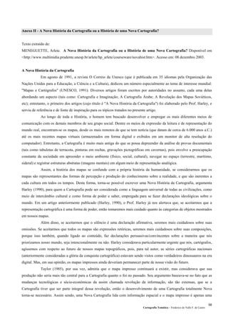 Cartografia Temática – Frederico do Valle F. de Castro
58
Anexo II - A Nova História da Cartografia ou a História de uma Nova Cartografia?
Texto extraído de:
MENEGUETTE, Arlete. A Nova História da Cartografia ou a História de uma Nova Cartografia? Disponível em
<http://www.multimidia.prudente.unesp.br/arlete/hp_arlete/courseware/novahist.htm>. Acesso em: 08 dezembro 2003.
A Nova História da Cartografia
Em agosto de 1991, a revista O Correio da Unesco (que é publicada em 35 idiomas pela Organização das
Nações Unidas para a Educação, a Ciência e a Cultura), dedicou um número especialmente ao tema de interesse mundial:
"Mapas e Cartógrafos" (UNESCO, 1991). Diversos artigos foram escritos por autoridades no assunto, cada uma delas
abordando um aspecto (tais como: Cartografia e Imaginação; A Cartografia Árabe; A Revelação dos Mapas Soviéticos,
etc); entretanto, o primeiro dos artigos (cujo título é "A Nova História da Cartografia") foi elaborado pelo Prof. Harley, e
serviu de referência e de fonte de inspiração para os tópicos tratados no presente artigo.
Ao longo de toda a História, o homem tem buscado desenvolver e empregar os mais diferentes meios de
comunicação com os demais membros de seu grupo social. Dentre os meios de expressão da leitura e de representação do
mundo real, encontram-se os mapas, desde os mais remotos de que se tem notícia (que datam de cerca de 6.000 anos a.C.)
até os mais recentes mapas virtuais (armazenados em forma digital e exibidos em um monitor de alta resolução do
computador). Entretanto, a Cartografia é muito mais antiga do que se possa depreender da análise de provas documentais
(tais como tabuletas de terracota, pinturas em rochas, gravações pictográficas em cavernas), pois envolve a preocupação
constante da sociedade em apreender o meio ambiente (físico, social, cultural), navegar no espaço (terrestre, marítimo,
sideral) e registrar estruturas abstratas (imagens mentais) em algum meio de representação analógica.
Assim, a história dos mapas se confunde com a própria história da humanidade, se considerarmos que os
mapas são representantes das formas de percepção e produção do conhecimento sobre a realidade, e que são inerentes a
cada cultura em todos os tempos. Desta forma, torna-se possível escrever uma Nova História da Cartografia, argumenta
Harley (1990), para quem a Cartografia pode ser considerada como a linguagem universal de todas as civilizações, como
meio de intercâmbio cultural e como forma de poder e saber, empregada para se fazer declarações ideológicas sobre o
mundo. Em um artigo anteriormente publicado (Harley, 1990), o Prof. Harley já nos alertava que, se aceitarmos que a
representação cartográfica é uma forma de poder, então tomaremos mais cuidado quanto às categorias de objetos mostrados
em nossos mapas.
Além disso, se aceitarmos que o silêncio é uma declaração afirmativa, seremos mais cuidadosos sobre suas
omissões. Se aceitarmos que todos os mapas são expressões retóricas, seremos mais cuidadosos sobre suas composições,
porque isso também, quando ligado ao conteúdo, faz declarações persuasivas/convincentes sobre a maneira que nós
priorizamos nosso mundo, seja intencionalmente ou não. Harley considerava particularmente urgente que nós, cartógrafos,
agíssemos com respeito ao futuro de nossos mapas topográficos, pois, para tal autor, as séries cartográficas nacionais
(anteriormente consideradas a glória da conquista cartográfica) estavam sendo vistos como verdadeiros dinossauros na era
digital. Mas, em sua opinião, os mapas impressos ainda deveriam permanecer parte de nossa visão do futuro.
Taylor (1985), por sua vez, admitia que o mapa impresso continuará a existir, mas considerava que sua
produção não seria mais tão central para a Cartografia quanto o foi no passado. Seu argumento baseava-se no fato que as
mudanças tecnológicas e sócio-econômicas da assim chamada revolução da informação, são tão extensas, que se a
Cartografia tiver que ser parte integral dessa revolução, então o desenvolvimento de uma Cartografia totalmente Nova
torna-se necessário. Assim sendo, uma Nova Cartografia lida com informação espacial e o mapa impresso é apenas uma
 