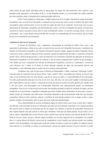 Cartografia Temática – Frederico do Valle F. de Castro
59
forma através da qual aquela informação pode ser apresentada. Os mapas têm sido produzidos como resposta a uma
demanda social, argumenta o ex-Presidente da ICA, e se tais demandas mudam, ou as necessidades são melhor atendidas
por outros produtos, então a Cartografia deve mudar para poder sobreviver.
O Prof. Taylor também nos alerta para o cuidado especial que deve ser dado à educação do usuário de produtos
cartográficos, pois, em uma Nova Cartografia, o cartógrafo terá que aceitar que cada vez mais os usuários irão querer fazer
seus próprios mapas interativamente, ao invés de obter tais mapas das mãos de um cartógrafo. Assim sendo, uma vez que a
apresentação da informação cartográfica será determinada pelo usuário, uma Nova Cartografia não apenas se tornará mais
suscetível ao usuário, mas pode se tornar cada vez mais controlada pelo usuário. Ao encerrar seu artigo, afirma - com o que
concordamos - que o maior desafio educacional não está no ensino ou na aprendizagem de novas técnicas, mas na criação
de uma nova concepção de nossa disciplina.
A História de uma Nova Cartografia
O advento da informática, com o surgimento e disseminação de tecnologia de relativo baixo custo e alta
capacidade de performance, aliado ao uso cada vez maior de seus recursos em Cartografia, favoreceram o surgimento dos
Sistemas de Informações Geográficas, que integram informações espaciais (mapas, imagens de satélite, fotografias aéreas)
e descritivas (censos, cadastros, tabelas) de forma a permitir a geração de mapeamentos derivados e a subsidiar a tomada de
decisão. Entre o final da década passada e o início da atual houve um crescimento acentuado das aplicações de Sistemas de
Informações Geográficas e um dos desafios do momento é mais de natureza organizacional e política do que tecnológica.
Vale lembrar que com o surgimento dos Sistemas de Informações Geográficas, associou-se à informação o conceito de
valor adicional, que é obtido ao se reunir de forma ordenada conjuntos de dados que previamente estavam não
relacionados, e cuja combinação pode ser usada a fim de se realizar tarefas adicionais.
Acreditamos que, mais do que nunca na História da Humanidade, é válida a expressão "informação é poder"
(uma derivação do conhecido lema de Francis Bacon "saber é poder"). Daí a necessidade que sentimos de discutir mais
sobre um dos problemas-chave de nossa década: a questão do acesso aos dados e a responsabilidade de sua manutenção.
Um outro questionamento pode girar em torno de um novo eixo, não mais a do acesso pelo cidadão à informação gerada
pelos órgão públicos, mas sim a relativa `a permissão de acesso por parte de terceiros aos dados gerados pelo cidadão. Esta
é, até certo ponto, uma preocupação com a propriedade intelectual, mais especificamente quanto aos documentos
cartográficos. Isso se deve ao fato de que está havendo uma mudança profunda no perfil do construtor de mapas, que tem
deixado de ser exclusivamente o engenheiro cartógrafo para incluir também outros profissionais de áreas afins e mesmo o
próprio usuário de Cartografia, que tenha acesso à tecnologia adequada (e não necessariamente tenha tido uma educação
cartográfica). Dentre as obras artísticas, culturais e científicas da atual década, podemos citar os mapas virtuais e outros
produtos sinérgicos de informação, sobre os quais não existe ainda uma regulamentação.
Com a disponibilidade de recursos tecnológicos digitais de relativo baixo custo, torna-se muito fácil e rápido o
uso indevido e não autorizado de fontes de informação, pois após um processamento requintado o novo produto gerado já
não conserva mais as feições do documento que lhe deu origem. Isso dificulta ao detentor da propriedade intelectual da
obra original impetrar uma ação judicial de forma ágil e duradoura. Neste país (no ditado popular, em que nada se cria e
tudo se copia) a impunidade para os mais diversos crimes constitui mais uma das mazelas, neste final da década de 90 e no
limiar de um novo século, em que a cada dia surgem novidades, em um ritmo impossível de se acompanhar. Um exemplo
disso é o recente advento da Internet, imensa rede de computadores a nível mundial, que está provocando uma mudança
radical e veloz de paradigmas, com repercussões ainda não sentidas em todos os setores da sociedade. Os impactos maiores
ainda estão por vir, no trabalho, no estudo, no entretenimento e mesmo nas relações humanas. O acesso à Internet é a senha
 