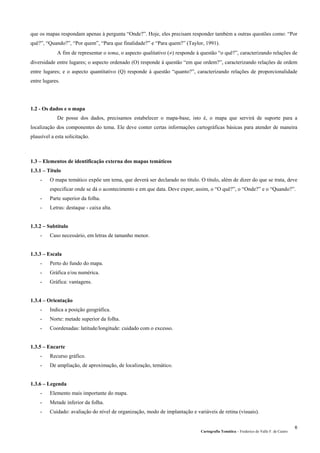 Cartografia Temática – Frederico do Valle F. de Castro
6
que os mapas respondam apenas à pergunta “Onde?”. Hoje, eles precisam responder também a outras questões como: “Por
quê?”, “Quando?”, “Por quem”, “Para que finalidade?” e “Para quem?” (Taylor, 1991).
A fim de representar o tema, o aspecto qualitativo (≠) responde à questão “o quê?”, caracterizando relações de
diversidade entre lugares; o aspecto ordenado (O) responde à questão “em que ordem?”, caracterizando relações de ordem
entre lugares; e o aspecto quantitativo (Q) responde à questão “quanto?”, caracterizando relações de proporcionalidade
entre lugares.
1.2 - Os dados e o mapa
De posse dos dados, precisamos estabelecer o mapa-base, isto é, o mapa que servirá de suporte para a
localização dos componentes do tema. Ele deve conter certas informações cartográficas básicas para atender de maneira
plausível a esta solicitação.
1.3 – Elementos de identificação externa dos mapas temáticos
1.3.1 – Título
- O mapa temático expõe um tema, que deverá ser declarado no título. O título, além de dizer do que se trata, deve
especificar onde se dá o acontecimento e em que data. Deve expor, assim, o “O quê?”, o “Onde?” e o “Quando?”.
- Parte superior da folha.
- Letras: destaque - caixa alta.
1.3.2 – Subtítulo
- Caso necessário, em letras de tamanho menor.
1.3.3 – Escala
- Perto do fundo do mapa.
- Gráfica e/ou numérica.
- Gráfica: vantagens.
1.3.4 – Orientação
- Indica a posição geográfica.
- Norte: metade superior da folha.
- Coordenadas: latitude/longitude: cuidado com o excesso.
1.3.5 – Encarte
- Recurso gráfico.
- De ampliação, de aproximação, de localização, temático.
1.3.6 – Legenda
- Elemento mais importante do mapa.
- Metade inferior da folha.
- Cuidado: avaliação do nível de organização, modo de implantação e variáveis de retina (visuais).
 