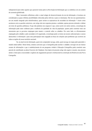Cartografia Temática – Frederico do Valle F. de Castro
60
indispensável para todos aqueles que quiserem tomar parte na Revolução da Informação que se estabelece em um cenário
de economia globalizada.
Mas é necessário refletirmos sobre o atual estágio de desenvolvimento da era da informação e levarmos em
consideração as quase infinitas possibilidades oferecidas pelas infovias e para os internautas. Daí nós nos questionarmos:
em um mundo integrado pela teleinformática, quais seriam as expectativas da sociedade da informação ? Assim como
aconteceu com as questões anteriores, este artigo não tem respostas prontas e acabadas; apenas procura estimular o debate
em torno de questões polêmicas. O que não podemos nos esquecer é que, como ocorre em outros setores, a tecnologia da
informação pode tanto colaborar para a melhoria da qualidade de vida da população, quanto pode constituir mais um
mecanismo que os governos empregam para manter o controle sobre os cidadãos. Por outro lado, se eficientemente
empregada pelo cidadão e pela sociedade civil organizada, a tecnologia pode se tornar um recurso adicional para o acesso
democrático à informação e para uma participação mais engajada na busca de soluções para problemas que ocorrem em
todas as regiões de nosso território nacional.
Se, na atual era da informação, quem tem computador navega, então, quem navega em mapa pode apreender o
mundo ainda melhor. Desta forma, estamos convictos que a Cartografia pode auxiliar o cidadão a navegar em um imenso
oceano de informações e que o estabelecimento de um programa voltado à Educação Cartográfica pode constituir uma
parcela de contribuição ao pleno Exercício da Cidadania. Este tópico do presente artigo não esgota o assunto, mas procura
alertar o leitor para a necessidade e urgência de engajamento pessoal e institucional na construção da História de uma Nova
Cartografia.
 