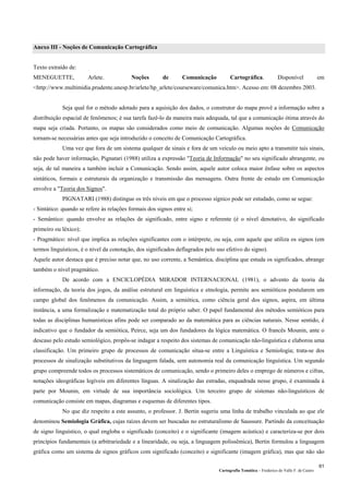 Cartografia Temática – Frederico do Valle F. de Castro
61
Anexo III - Noções de Comunicação Cartográfica
Texto extraído de:
MENEGUETTE, Arlete. Noções de Comunicação Cartográfica. Disponível em
<http://www.multimidia.prudente.unesp.br/arlete/hp_arlete/courseware/comunica.htm>. Acesso em: 08 dezembro 2003.
Seja qual for o método adotado para a aquisição dos dados, o construtor do mapa provê a informação sobre a
distribuição espacial de fenômenos; é sua tarefa fazê-lo da maneira mais adequada, tal que a comunicação ótima através do
mapa seja criada. Portanto, os mapas são considerados como meio de comunicação. Algumas noções de Comunicação
tornam-se necessárias antes que seja introduzido o conceito de Comunicação Cartográfica.
Uma vez que fora de um sistema qualquer de sinais e fora de um veículo ou meio apto a transmitir tais sinais,
não pode haver informação, Pignatari (1988) utiliza a expressão "Teoria de Informação" no seu significado abrangente, ou
seja, de tal maneira a também incluir a Comunicação. Sendo assim, aquele autor coloca maior ênfase sobre os aspectos
sintáticos, formais e estruturais da organização e transmissão das mensagens. Outra frente de estudo em Comunicação
envolve a "Teoria dos Signos".
PIGNATARI (1988) distingue os três níveis em que o processo sígnico pode ser estudado, como se segue:
- Sintático: quando se refere às relações formais dos signos entre si;
- Semântico: quando envolve as relações de significado, entre signo e referente (é o nível denotativo, do significado
primeiro ou léxico);
- Pragmático: nível que implica as relações significantes com o intérprete, ou seja, com aquele que utiliza os signos (em
termos linguísticos, é o nível da conotação, dos significados deflagrados pelo uso efetivo do signo).
Aquele autor destaca que é preciso notar que, no uso corrente, a Semântica, disciplina que estuda os significados, abrange
também o nível pragmático.
De acordo com a ENCICLOPÉDIA MIRADOR INTERNACIONAL (1981), o advento da teoria da
informação, da teoria dos jogos, da análise estrutural em linguística e etnologia, permite aos semióticos postularem um
campo global dos fenômenos da comunicação. Assim, a semiótica, como ciência geral dos signos, aspira, em última
instância, a uma formalização e matematização total do próprio saber. O papel fundamental dos métodos semióticos para
todas as disciplinas humanísticas afins pode ser comparado ao da matemática para as ciências naturais. Nesse sentido, é
indicativo que o fundador da semiótica, Peirce, seja um dos fundadores da lógica matemática. O francês Mounin, ante o
descaso pelo estudo semiológico, propôs-se indagar a respeito dos sistemas de comunicação não-linguística e elaborou uma
classificação. Um primeiro grupo de processos de comunicação situa-se entre a Linguística e Semiologia; trata-se dos
processos de sinalização substitutivos da linguagem falada, sem autonomia real da comunicação linguística. Um segundo
grupo compreende todos os processos sistemáticos de comunicação, sendo o primeiro deles o emprego de números e cifras,
notações ideográficas legíveis em diferentes línguas. A sinalização das estradas, enquadrada nesse grupo, é examinada à
parte por Mounin, em virtude de sua importância sociológica. Um terceiro grupo de sistemas não-linguísticos de
comunicação consiste em mapas, diagramas e esquemas de diferentes tipos.
No que diz respeito a este assunto, o professor. J. Bertin sugeriu uma linha de trabalho vinculada ao que ele
denominou Semiologia Gráfica, cujas raízes devem ser buscadas no estruturalismo de Saussure. Partindo da conceituação
de signo linguístico, o qual engloba o significado (conceito) e o significante (imagem acústica) e caracteriza-se por dois
princípios fundamentais (a arbitrariedade e a linearidade, ou seja, a linguagem polissêmica), Bertin formulou a linguagem
gráfica como um sistema de signos gráficos com significado (conceito) e significante (imagem gráfica), mas que não são
 