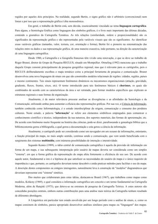 Cartografia Temática – Frederico do Valle F. de Castro
62
regidos por aqueles dois princípios. Na realidade, segundo Bertin, o signo gráfico não é arbitrário (convencional) nem
linear e por isso que a representação gráfica é dita monossêmica.
Em geral, o trabalho de Bertin está, sem dúvida, essencialmente vinculado ao tema linguagem cartográfica.
Para alguns, a Semiologia Gráfica como linguagem dos símbolos gráficos, é o livro mais importante das últimas décadas,
contendo a gramática da Cartografia Temática. As três relações (similaridade, ordem e proporcionalidade) são os
significados da representação gráfica e são representadas pela variáveis visuais que são os significantes. Ao identificar
essas variáveis gráficas (tamanho, valor, textura, cor, orientação e forma), Bertin foi o pioneiro na sistematização das
relações entre os dados e sua representação gráfica, de uma maneira exaustiva, indo portanto, na direção da caracterização
de uma linguagem cartográfica.
Desde 1980, a Cartografia e a Geografia francesas têm vivido uma renovação, o que se deve ao trabalho de
Roger Brunet, diretor do Grupo de Pesquisa RECLUS, situado em Montpellier. Ormeling (1992) menciona que o trabalho
daquele Grupo consiste principalmente de pesquisa geográfica regional, mas que é relevante para os cartógrafos, pois o
RECLUS deliberadamente escolheu o mapa temático como a principal ferramenta de pesquisa e comunicação. Brunet
desenvolveu uma nova linguagem de sinais em que são construidos modelos relacionais de regiões: cidades, regiões, países
e mesmo continentes. Tais sinais representam fenômenos dinâmicos ou mecanismos organizacionais (atração, gravidade,
gradiente, fluxos, frentes, eixos, etc). O termo introduzido para tais fenômenos básicos é chorèmes, os quais são
combinados de acordo com as características da área a ser retratada, para formar modelos específicos que explicam as
estruturas regionais e suas formas de organização.
Atualmente, é de maior relevância procurar analisar as divergências e as afinidades da Semiologia e da
Comunicação, utilizando ambas para aumentar a eficácia das representações gráficas. Por sua vez, a Ciência da Informação,
também conhecida como Informatologia, é o estudo interdisciplinar da origem, comunicação e consumo dos produtos
culturais. Neste estudo, a palavra "informação" se refere aos elementos simbólicos empregados para comunicar o
conhecimento científico e técnico, independente da sua natureza, dos suportes materiais, das formas de apresentação, etc.
De acordo com fenômeno muito frequente na história das ciências, pode-se dizer, parafraseando a genealogia bíblica que a
biblioteconomia gerou a bibliografia, a qual gerou a documentação e esta gerou a ciência da informação.
Atualmente, o cartógrafo pode ser considerado como um navegador em um oceano de informações, entretanto,
a função principal do mapa, no mais amplo sentido, continua sendo a comunicação, que vem sendo beneficiada com o
surgimento dos sistemas multimídia, com inúmeras possibilidades de interação e interatividade.
Segundo Keates (1989), a idéia central de comunicação cartográfica é aquela da provisão de informação em
forma de um mapa, e sua subsequente interpretação pelo usuário de mapas deveria ser considerada como um simples
"sistema", em que a forma gráfica da representação do mapa afeta fortemente a eficiência do seu uso. De acordo com
aquele autor, fundamental a isto é a hipótese de que satisfazer as necessidades do usuário do mapa é o único requisito de
importância e que, portanto, os cartógrafos deveriam tentar descobrir e então praticar métodos para facilitar o uso do mapa.
A descrição destes componentes ou estágios interagentes, naturalmente leva à construção de "modelos" diagramáticos que
deveriam representar este "sistema" sintético.
Dos muitos que colaboraram para estas idéias, destacam-se Board (1967), que trabalhou como mapas como
modelos, Kolácny (1969), o qual considera a informação cartográfica um conceito e um termo fundamental na Cartografia
Moderna, além de Ratajski (1973), que deteve-se na estrutura de pesquisa da Cartografia Teórica. A estes autores são
concedidas posições centrais, embora outras contribuições para uma análise mais teórica da Cartografia tenham resultado
de diferentes abordagens.
A Linguística em particular tem estado envolvida por um longo período com a análise de sinais, e, como os
mapas consistem de símbolos, parece apropriado desenvolver análises similares para mapas ou "linguagem" dos mapas.
 