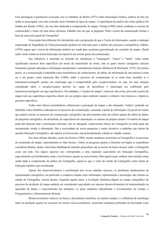Cartografia Temática – Frederico do Valle F. de Castro
63
Esta abordagem é geralmente associada com os trabalhos de Bertin (1977) sobre Semiologia Gráfica, embora de fato ele
tenha se preocupado com uma extensão muito limitada de tipos de mapas. A importância da análise dos sinais gráficos foi
tratada por Keates (1982), em sua obra dedicada à compreensão de mapas. Freitag (1980) tentou combinar as teorias da
comunicação e sinais em uma única estrutura, trabalho este em que se pergunta: Pode a teoria da comunicação formar a
base de uma teoria geral de Cartografia?
Uma noção bem diferente foi introduzida com a proposição de que a Teoria da Informação, usando a analogia
emprestada de Engenharia de Telecomunicações poderia ser relevante para a análise dos processos cartográficos, Sukhov
(1970) sugere que a teoria da informação poderia ser usada para examinar generalização do conteúdo de mapas. Desde
então várias tentativas foram feitas para incorporá-la nas teorias gerais da comunicação.
Sua influência é mostrada na inclusão de referências à "mensagem", "sinais" e "ruído", todos tendo
significados técnicos bem específicos em teoria da transmissão de sinais, mas as quais muitos cartógrafos criticam
fortemente quando aplicadas à informação interpretada e entendimento humano (Robinson & Petchenik, 1975). Em termos
gerais, se a comunicação é entendida como transferência de conhecimento, de idéias, de informação de uma pessoa à outra
ou a um grupo, como menciona Bos (1984), então o processo de comunicação só se torna bem sucedido se o
transmissor/cartógrafo produz um sinal/mapa que é compreendido pelo receptor/usuário, ou seja, em uma situação
considerada ideal, o receptor/usuário deveria ser capaz de decodificar o sinal/mapa ora codificado pelo
transmissor/cartógrafo em algo significativo. Na realidade, o "usuário de mapas", como tal, não existe, pois todo usuário de
mapas tem sua experiência específica dentro de seu próprio meio ambiente natural e cultural e tem interesse e objetivos
pessoais específicos.
Todos estes fatores perturbadores influenciam a percepção de mapas e são chamados "ruídos", podendo ser
definidos como distúrbios indesejáveis no processo de comunicação, causando a perda de informação. Os possíveis ruídos
que podem ocorrer no processo de comunicação cartográfica são provenientes tanto do coletor quanto do editor de dados,
do projetista cartográfico, do desenhista, do especialista em reprodução, ou mesmo do próprio usuário. O usuário de mapas
pode não detectar toda a informação relevante, não ter adequado conhecimento básico de Cartografia ou então pode dar
interpretação errada à informação. Daí a necessidade de novas pesquisas e maior incentivo a trabalhos que tratem da
questão Educação Cartográfica, não apenas a nível escolar, mas principalmente voltada ao cidadão comum.
Nas duas últimas décadas, como cita Keates (1989), muitas mudanças ocorreram na Cartografia e no processo
de construção de mapas, especialmente no lado técnico. Tantos as pesquisas quanto a literatura em Inglês se expandiram
consideravelmente, desde a descrição detalhada de métodos particulares até as teorias de maior alcance sobre a Cartografia
como um todo. Em alguns aspectos isto correspondeu a uma expansão equivalente em Educação Cartográfica,
especialmente na Grã-Bretanha, tanto a nível técnico quanto no universitário. Para aquele autor, embora mais atenção esteja
sendo dada à compreensão da prática da Cartografia, espera-se que o valor do estudo da Cartografia como forma de
Educação também seja considerado.
Apesar dos desenvolvimentos e proliferação dos novos métodos técnicos, os problemas fundamentais da
representação cartográfica, em particular a complexa relação entre informação, representação e tecnologia, são centrais ao
estudo da Cartografia, conclui Keates. Segundo aquele autor, a revolução eletrônica-digital no campo cartográfico do
processo de produção de mapas poderia ser considerado equivalente aos maiores desenvolvimentos de instrumentação na
aquisição de dados, e especialmente nas medições, os quais mudaram radicalmente o Levantamento de Campo, a
Fotogrametria e o Sensoriamento Remoto.
Desenvolvimentos notáveis na busca e descobertas científicas em muitos campos e a influência da tecnologia
tanto na produção quanto no consumo em termos sócio-econômicos, trouxeram mudanças profundas na Sociedade como
 