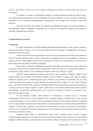 Cartografia Temática – Frederico do Valle F. de Castro
64
um todo - para Keates, a fim de ver a atual evolução da Cartografia no contexto, é essencial levar estes pontos em
consideração.
A confiança nos métodos e procedimentos científicos é um desenvolvimento essencial nas ciências ‘puras’,
mas gradativamente transformou-se no tema predominante em ciências ‘aplicadas’, as quais tornaram-se grandemente
dependentes da alta tecnologia. Consequentemente, aprimoramentos em tecnologia são considerados como metas
desejáveis.
De acordo com Keates, para conceber um mapa que seja suficientemente legível a um usuário interessado em
sua interpretação, exige-se entendimento e habilidade; mas a criação de uma composição original e estética requer do
cartógrafo um grande talento individual.
Complementação do Anexo III
Comunicação
O verbete "Comunicação" da ENCICLOPÉDIA MIRADOR INTERNACIONAL (1981) explora o assunto de
maneira genérica para o iniciante e, por ser uma obra de fácil acesso pelos estudantes, foi empregada por esta autora na
elaboração do texto que se segue.
Partindo do princípio de que comunicação é o processo de troca de mensagens entre duas ou mais pessoas ou
entre dois sistemas diferentes, pode-se concluir que para que as mensagens possam ser intercambiadas, é preciso que
repousem sobre um sistema simbólico, solo comum ao transmissor e ao receptor. Esse sistema simbólico se formula através
de um código, dentro do qual são concebidas as mensagens.
Para entender o conceito de comunicação é necessário antes chegar ao de língua, para a qual existem duas
concepções, a realista (onde o elemento portador de significação é criado em relação ao seu correspondente externo) e a
convencional (o signo é arbitrário, não se estabelecendo nenhuma relação entre o referente e o signo).
Definida a natureza simbólica da língua, há que precisar o que se entende por símbolo. A língua, sistema
simbólico verbal, tem em comum com todo sistema simbólico o fato de constituir um código, o qual supõe um conjunto
limitado de elementos, que se combinam segundo regras específicas, que presidem à sua atualização. Há, em suma,
comunicação onde ocorre emprego de signos, elementos de operacionalização de códigos. Por isso, convém distinguir
signo e sinal. Sinal ou é um elemento causador de uma resposta aleatória ou um signo artificial, cujo poder de comunicação
se limita ao circuito de máquinas especiais. O signo se dispõe entre os dois extremos, absoluta aleatoriedade e absoluta
previsibilidade. A comunicação propriamente dita exclui os sinais ou os transforma em signos. A comunicação é, pois,
função da transmissão de signos.
Há que distinguir, contudo, etapas diferentes na comunicação. A primeira etapa se caracteriza
fundamentalmente pelo fato de ser oral (comunicação direta e imediata); enquanto na segunda fase, ou seja, a escrita
(comunicação indireta), o livro foi o primeiro meio de comunicação industrial que feriu o antigo privilégio da comunicação
oral. Foi capaz de mudar os parâmetros da situação cultural, veio para preencher um vazio entre as principais atividades do
indivíduo. A terceira etapa, entretanto, é caracterizada pelo aparecimento dos meios de comunicação de massa (rádio,
cinema e tv). Já na década de 60, McLuhan argumentava que na era eletrônica o homem retornaria à primitiva etapa de
envolvimento em todos os sentidos.
Numerosos fatores influem na comunicação de massas, sendo a mensagem apenas um deles. A relação
receptor/mensagem depende não só do sistema de motivação de valores da situação em que o processo ocorre, mas também
do próprio conteúdo. O impacto do conteúdo pode ou não modificar a forma de comportamento do receptor, mas é sempre
 