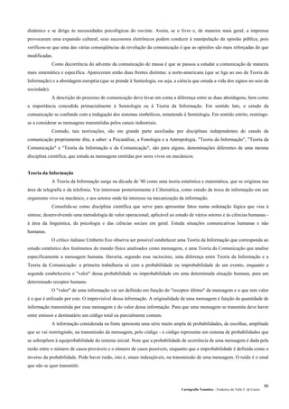 Cartografia Temática – Frederico do Valle F. de Castro
65
dinâmico e se dirige às necessidades psicológicas do ouvinte. Assim, se o livro e, de maneira mais geral, a imprensa
provocaram uma expansão cultural, seus sucessores eletrônicos podem conduzir à manipulação da opinião pública, pois
verificou-se que uma das várias conseqüências da revolução da comunicação é que as opiniões são mais reforçadas do que
modificadas.
Como decorrência do advento da comunicação de massa é que se passou a estudar a comunicação de maneira
mais sistemática e específica. Apareceram então duas frentes distintas: a norte-americana (que se liga ao uso da Teoria da
Informação) e a abordagem européia (que se prende à Semiologia, ou seja, a ciência que estuda a vida dos signos no seio da
sociedade).
A descrição do processo de comunicação deve levar em conta a diferença entre as duas abordagens, bem como
a importância concedida primacialmente à Semiologia ou à Teoria da Informação. Em sentido lato, o estudo da
comunicação se confunde com a indagação dos sistemas simbólicos, remetendo à Semiologia. Em sentido estrito, restringe-
se a considerar as mensagens transmitidas pelos canais industriais.
Contudo, tais teorizações, são em grande parte auxiliadas por disciplinas independentes do estudo da
comunicação propriamente dita, a saber: a Psicanálise, a Fonologia e a Antropologia. "Teoria da Informação", "Teoria da
Comunicação" e "Teoria da Informação e da Comunicação", são para alguns, denominações diferentes de uma mesma
disciplina científica, que estuda as mensagens emitidas por seres vivos ou mecânicos.
Teoria da Informação
A Teoria da Informação surge na década de '40 como uma teoria estatística e matemática, que se originou nas
área de telegrafia e da telefonia. Vai interessar posteriormente à Cibernética, como estudo da troca de informação em um
organismo vivo ou mecânico, e aos setores onde há interesse na mecanização da informação.
Consolida-se como disciplina científica que serve para apresentar fatos numa ordenação lógica que visa à
síntese, desenvolvendo uma metodologia de valor operacional, aplicável ao estudo de vários setores e às ciências humanas -
à área da linguística, da psicologia e das ciências sociais em geral. Estuda situações comunicativas humanas e não
humanas.
O crítico italiano Umberto Eco observa ser possível estabelecer uma Teoria da Informação que corresponda ao
estudo estatístico dos fenômenos do mundo físico analisados como mensagens, e uma Teoria da Comunicação que analise
especificamente a mensagem humana. Haveria, segundo esse raciocínio, uma diferença entre Teoria da Informação e a
Teoria da Comunicação: a primeira trabalharia só com a probabilidade ou improbabilidade de um evento, enquanto a
segunda estabeleceria o "valor" dessa probabilidade ou improbabilidade em uma determinada situação humana, para um
determinado receptor humano.
O "valor" de uma informação vai ser definido em função do "receptor último" da mensagem e o que tem valor
é o que é utilizado por este. O imprevisível dessa informação. A originalidade de uma mensagem é função da quantidade de
informação transmitida por essa mensagem e do valor dessa informação. Para que uma mensagem se transmita deve haver
entre emissor e destinatário um código total ou parcialmente comum.
A informação considerada na fonte apresenta uma série muito ampla de probabilidades, de escolhas, amplitude
que se vai restringindo, na transmissão da mensagem, pelo código - o código representa um sistema de probabilidades que
se sobrepõem à equiprobabilidade do sistema inicial. Note que a probabilidade de ocorrência de uma mensagem é dada pela
razão entre o número de casos prováveis e o número de casos possíveis, enquanto que a improbabilidade é definida como o
inverso da probabilidade. Pode haver ruído, isto é, sinais indesejáveis, na transmissão de uma mensagem. O ruído é o sinal
que não se quer transmitir.
 