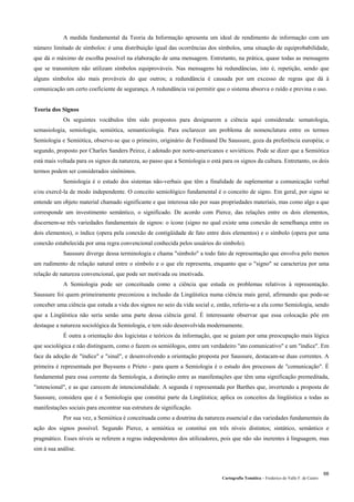Cartografia Temática – Frederico do Valle F. de Castro
66
A medida fundamental da Teoria da Informação apresenta um ideal de rendimento de informação com um
número limitado de símbolos: é uma distribuição igual das ocorrências dos símbolos, uma situação de equiprobabilidade,
que dá o máximo de escolha possível na elaboração de uma mensagem. Entretanto, na prática, quase todas as mensagens
que se transmitem não utilizam símbolos equiprováveis. Nas mensagens há redundâncias, isto é, repetição, sendo que
alguns símbolos são mais prováveis do que outros; a redundância é causada por um excesso de regras que dá à
comunicação um certo coeficiente de segurança. A redundância vai permitir que o sistema absorva o ruído e previna o uso.
Teoria dos Signos
Os seguintes vocábulos têm sido propostos para designarem a ciência aqui considerada: sematologia,
semasiologia, semiologia, semiótica, semanticologia. Para esclarecer um problema de nomenclatura entre os termos
Semiologia e Semiótica, observe-se que o primeiro, originário de Ferdinand Du Saussure, goza da preferência européia; o
segundo, proposto por Charles Sanders Peirce, é adotado por norte-americanos e soviéticos. Pode se dizer que a Semiótica
está mais voltada para os signos da natureza, ao passo que a Semiologia o está para os signos da cultura. Entretanto, os dois
termos podem ser considerados sinônimos.
Semiologia é o estudo dos sistemas não-verbais que têm a finalidade de suplementar a comunicação verbal
e/ou exercê-la de modo independente. O conceito semiológico fundamental é o conceito de signo. Em geral, por signo se
entende um objeto material chamado significante e que interessa não por suas propriedades materiais, mas como algo a que
corresponde um investimento semântico, o significado. De acordo com Pierce, das relações entre os dois elementos,
discernem-se três variedades fundamentais de signos: o ícone (signo no qual existe uma conexão de semelhança entre os
dois elementos), o índice (opera pela conexão de contigüidade de fato entre dois elementos) e o símbolo (opera por uma
conexão estabelecida por uma regra convencional conhecida pelos usuários do símbolo).
Saussure diverge dessa terminologia e chama "símbolo" a todo fato de representação que envolva pelo menos
um rudimento de relação natural entre o símbolo e o que ele representa, enquanto que o "signo" se caracteriza por uma
relação de natureza convencional, que pode ser motivada ou imotivada.
A Semiologia pode ser conceituada como a ciência que estuda os problemas relativos à representação.
Saussure foi quem primeiramente preconizou a inclusão da Lingüística numa ciência mais geral, afirmando que pode-se
conceber uma ciência que estuda a vida dos signos no seio da vida social e, então, referiu-se a ela como Semiologia, sendo
que a Lingüística não seria senão uma parte dessa ciência geral. É interessante observar que essa colocação põe em
destaque a natureza sociológica da Semiologia, e tem sido desenvolvida modernamente.
É outra a orientação dos logicistas e teóricos da informação, que se guiam por uma preocupação mais lógica
que sociológica e não distinguem, como o fazem os semiólogos, entre um verdadeiro "ato comunicativo" e um "índice". Em
face da adoção de "índice" e "sinal", e desenvolvendo a orientação proposta por Saussure, destacam-se duas correntes. A
primeira é representada por Buyssens e Prieto - para quem a Semiologia é o estudo dos processos de "comunicação". É
fundamental para essa corrente da Semiologia, a distinção entre as manifestações que têm uma significação premeditada,
"intencional", e as que carecem de intencionalidade. A segunda é representada por Barthes que, invertendo a proposta de
Saussure, considera que é a Semiologia que constitui parte da Lingüística; aplica os conceitos da lingüística a todas as
manifestações sociais para encontrar sua estrutura de significação.
Por sua vez, a Semiótica é conceituada como a doutrina da natureza essencial e das variedades fundamentais da
ação dos signos possível. Segundo Pierce, a semiótica se constitui em três níveis distintos; sintático, semântico e
pragmático. Esses níveis se referem a regras independentes dos utilizadores, pois que não são inerentes à linguagem, mas
sim à sua análise.
 