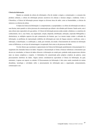 Cartografia Temática – Frederico do Valle F. de Castro
67
Ciência da Informação
Quanto ao conteúdo da ciência da informação a fim de estudar a origem, a comunicação e o consumo dos
produtos culturais, a ciência da informação procura socorrer-se de ciências e técnicas antigas e modernas. Como a
Cibernética, a Ciência da Informação procura integrar as diversas áreas do saber, como as humanidades, a ciências da
natureza e as ciências da cultura.
O objeto da Ciência da Informação é o comportamento, as propriedades e os efeitos da informação em todas as
suas facetas, tanto quando os vários processos da comunicação que afetam e são afetados pelo homem. Sendo assim, esta é
uma ciência mais especulativa do que prática. A Ciência da Informação procura ainda estudar a dinâmica e a estatística do
conhecimento, isto é, suas fontes, sua organização, criação, dispersão, distribuição, utilização, expressão bibliográfica e
obsolecência, os múltiplos aspectos da ação comunicativa do homem, que é ao mesmo tempo criador e utilizador da
informação; os problemas de representação simbólica da informação por meio de línguas naturais e artificiais, como a
indexação, a classificação, e a codificação; e, ainda, por extensão, ela estuda o funcionamento de sistemas de informação
como as bibliotecas, os serviços de armazenagem e recuperação, bem como os de processos de dados.
Um dos fatores que suscitaram o aparecimento da Ciência da Informação paralelamente à documentação foi o
surgimento dos chamados bancos de dados. Enquanto a documentação se limita a fornecer referências a documentos que
devem ser consultados, os bancos de dados oferecem a informação em estado puro, podendo ainda proporcionar cálculos
mais ou menos complexos a respeito. A Informática foi caracterizada pelos próprios criadores da palavra, como
processamento eletrônico de dados. Alguns autores consideram-na equivalente à Ciência da Informação, da qual,
entretanto, é apenas um aspecto ou método. O Processamento da Informação é tido como sendo constituído de muitas
disciplinas, tecnologia e atividades sobre o processamento da informação para a organização, armazenamento,
comunicação e uso.
 