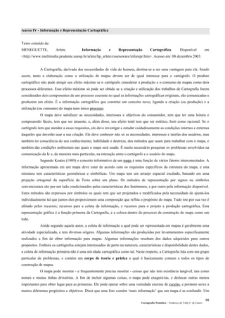 Cartografia Temática – Frederico do Valle F. de Castro
68
Anexo IV - Informação e Representação Cartográfica
Texto extraído de:
MENEGUETTE, Arlete. Informação e Representação Cartográfica. Disponível em
<http://www.multimidia.prudente.unesp.br/arlete/hp_arlete/courseware/inforepr.htm>. Acesso em: 08 dezembro 2003.
A Cartografia, derivada das necessidades de vida do homem, destina-se a ser uma vantagem para ele. Sendo
assim, tanto a elaboração como a utilização de mapas devem ser de igual interesse para o cartógrafo. O produto
cartográfico não pode atingir seu efeito máximo se o cartógrafo considerar a produção e o consumo de mapas como dois
processos diferentes. Esse efeito máximo só pode ser obtido se a criação e utilização dos trabalhos de Cartografia forem
considerados dois componentes de um processo coerente no qual as informações cartográficas originam, são comunicadas e
produzem um efeito. É a informação cartográfica que constitui um conceito novo, ligando a criação (ou produção) e a
utilização (ou consumo) do mapa num único processo.
O mapa deve satisfazer as necessidades, interesses e objetivos do consumidor, tem que ter uma leitura e
compreensão fáceis, tem que ser atraente, e, além disso, seu efeito total tem que ser estético, bem como racional. Se o
cartógrafo tem que atender a esses requisitos, ele deve investigar e estudar cuidadosamente as condições internas e externas
daqueles que deverão usar a sua criação. Ele deve conhecer não só as necessidades, interesses e tarefas dos usuários, mas
também ter consciência do seu conhecimento, habilidade e destreza, dos métodos que usam para trabalhar com o mapa, e
também das condições ambientais nas quais o mapa será usado. É muito necessário pesquisar os problemas envolvidos na
comunicação da Ic e, de maneira mais particular, na interação entre o cartógrafo e o usuário do mapa.
Segundo Keates (1989) o conceito informativo de um mapa é uma função de vários fatores interconectados. A
informação apresentada em um mapa deve estar de acordo com os requisitos específicos da estrutura do mapa, e esta
estrutura tem características geométricas e simbólicas. Um mapa tem um arranjo espacial escalado, baseado em uma
projeção ortogonal da superfície da Terra sobre um plano. Os métodos de representação por signos ou símbolos
convencionais são por um lado condicionados pelas características dos fenômenos, e por outro pela informação disponível.
Estes métodos são expressos por símbolos os quais tem que ser projetados e modificados pela necessidade de ajustá-los
individualmente tal que juntos eles proporcionem uma composição que reflita o propósito do mapa. Tudo isto por sua vez é
afetado pelos recursos; recursos para a coleta da informação, e recursos para o projeto e produção cartográfica. Esta
representação gráfica é a função primeira da Cartografia, e a coloca dentro do processo de construção do mapa como um
todo.
Ainda segundo aquele autor, a coleta de informação a qual pode ser representada em mapas é geralmente uma
atividade especializada, e tem diversas origens. Algumas informações são produzidas por levantamentos especificamente
realizados a fim de obter informação para mapas. Algumas informações resultam dos dados adquiridos para outros
propósitos. Embora os cartógrafos estejam interessados de perto na natureza, características e disponibilidade destes dados,
a coleta de informação primária não é uma atividade cartográfica como tal. Neste respeito, a Cartografia lida com um grupo
particular de problemas, e contém um corpo de teoria e prática a qual é basicamente comum a todos os tipos de
construção de mapas.
O mapa pode mostrar - e frequentemente precisa mostrar - coisas que não tem existência tangível, tais como
nomes e muitas linhas divisórias. A fim de incluir algumas coisas, o mapa pode exagerá-las, e deslocar outras menos
importantes para obter lugar para as primeiras. Ele pode operar sobre uma variedade enorme de escalas, e portanto serve a
muitos diferentes propósitos e objetivos. Dizer que uma foto contém ‘mais informação’ que um mapa é se confundir. Um
 