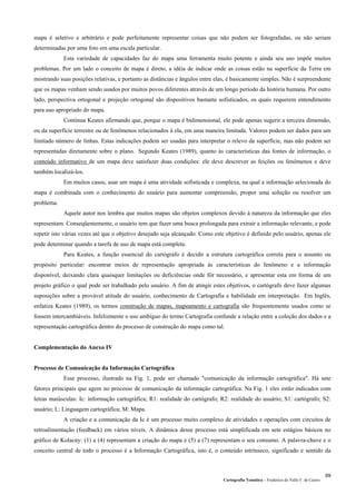 Cartografia Temática – Frederico do Valle F. de Castro
69
mapa é seletivo e arbitrário e pode perfeitamente representar coisas que não podem ser fotografadas, ou não seriam
determinadas por uma foto em uma escala particular.
Esta variedade de capacidades faz do mapa uma ferramenta muito potente e ainda seu uso impõe muitos
problemas. Por um lado o conceito de mapa é direto, a idéia de indicar onde as coisas estão na superfície da Terra em
mostrando suas posições relativas, e portanto as distâncias e ângulos entre elas, é basicamente simples. Não é surpreendente
que os mapas venham sendo usados por muitos povos diferentes através de um longo período da história humana. Por outro
lado, perspectiva ortogonal e projeção ortogonal são dispositivos bastante sofisticados, os quais requerem entendimento
para uso apropriado do mapa.
Continua Keates afirmando que, porque o mapa é bidimensional, ele pode apenas sugerir a terceira dimensão,
ou da superfície terrestre ou de fenômenos relacionados à ela, em uma maneira limitada. Valores podem ser dados para um
limitado número de linhas. Estas indicações podem ser usadas para interpretar o relevo da superfície, mas não podem ser
representadas diretamente sobre o plano. Segundo Keates (1989), quanto às características das fontes de informação, o
conteúdo informativo de um mapa deve satisfazer duas condições: ele deve descrever as feições ou fenômenos e deve
também localizá-los.
Em muitos casos, usar um mapa é uma atividade sofisticada e complexa, na qual a informação selecionada do
mapa é combinada com o conhecimento do usuário para aumentar compreensão, propor uma solução ou resolver um
problema.
Aquele autor nos lembra que muitos mapas são objetos complexos devido à natureza da informação que eles
representam. Conseqüentemente, o usuário tem que fazer uma busca prolongada para extrair a informação relevante, e pode
repetir isto várias vezes até que o objetivo desejado seja alcançado. Como este objetivo é definido pelo usuário, apenas ele
pode determinar quando a tarefa de uso de mapa está completa.
Para Keates, a função essencial do cartógrafo é decidir a estrutura cartográfica correta para o assunto ou
propósito particular: encontrar meios de representação apropriada às características do fenômeno e a informação
disponível, deixando clara quaisquer limitações ou deficiências onde fôr necessário, e apresentar esta em forma de um
projeto gráfico o qual pode ser trabalhado pelo usuário. A fim de atingir estes objetivos, o cartógrafo deve fazer algumas
suposições sobre a provável atitude do usuário, conhecimento de Cartografia e habilidade em interpretação. Em Inglês,
enfatiza Keates (1989), os termos construção de mapas, mapeamento e cartografia são frequentemente usados como se
fossem intercambiáveis. Infelizmente o uso ambíguo do termo Cartografia confunde a relação entre a coleção dos dados e a
representação cartográfica dentro do processo de construção do mapa como tal.
Complementação do Anexo IV
Processo de Comunicação da Informação Cartográfica
Esse processo, ilustrado na Fig. 1, pode ser chamado "comunicação da informação cartográfica". Há sete
fatores principais que agem no processo de comunicação da informação cartográfica. Na Fig. 1 eles estão indicados com
letras maiúsculas: Ic: informação cartográfica; R1: realidade do cartógrafo; R2: realidade do usuário; S1: cartógrafo; S2:
usuário; L: Linguagem cartográfica; M: Mapa.
A criação e a comunicação da Ic é um processo muito complexo de atividades e operações com circuitos de
retroalimentação (feedback) em vários níveis. A dinâmica desse processo está simplificada em sete estágios básicos no
gráfico de Kolacny: (1) a (4) representam a criação do mapa e (5) a (7) representam o seu consumo. A palavra-chave e o
conceito central de todo o processo é a Informação Cartográfica, isto é, o conteúdo intrínseco, significado e sentido da
 
