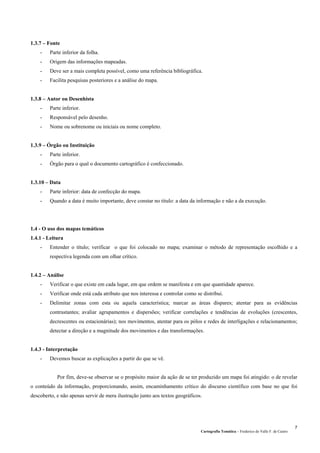 Cartografia Temática – Frederico do Valle F. de Castro
7
1.3.7 – Fonte
- Parte inferior da folha.
- Origem das informações mapeadas.
- Deve ser a mais completa possível, como uma referência bibliográfica.
- Facilita pesquisas posteriores e a análise do mapa.
1.3.8 – Autor ou Desenhista
- Parte inferior.
- Responsável pelo desenho.
- Nome ou sobrenome ou iniciais ou nome completo.
1.3.9 – Órgão ou Instituição
- Parte inferior.
- Órgão para o qual o documento cartográfico é confeccionado.
1.3.10 – Data
- Parte inferior: data de confecção do mapa.
- Quando a data é muito importante, deve constar no título: a data da informação e não a da execução.
1.4 - O uso dos mapas temáticos
1.4.1 - Leitura
- Entender o título; verificar o que foi colocado no mapa; examinar o método de representação escolhido e a
respectiva legenda com um olhar crítico.
1.4.2 – Análise
- Verificar o que existe em cada lugar, em que ordem se manifesta e em que quantidade aparece.
- Verificar onde está cada atributo que nos interessa e controlar como se distribui.
- Delimitar zonas com esta ou aquela característica; marcar as áreas díspares; atentar para as evidências
contrastantes; avaliar agrupamentos e dispersões; verificar correlações e tendências de evoluções (crescentes,
decrescentes ou estacionárias); nos movimentos, atentar para os pólos e redes de interligações e relacionamentos;
detectar a direção e a magnitude dos movimentos e das transformações.
1.4.3 - Interpretação
- Devemos buscar as explicações a partir do que se vê.
Por fim, deve-se observar se o propósito maior da ação de se ter produzido um mapa foi atingido: o de revelar
o conteúdo da informação, proporcionando, assim, encaminhamento crítico do discurso científico com base no que foi
descoberto, e não apenas servir de mera ilustração junto aos textos geográficos.
 