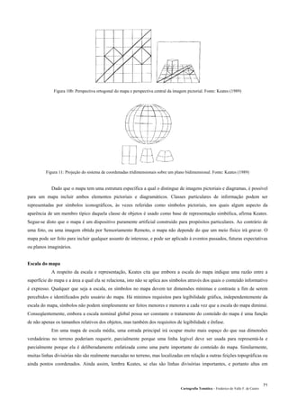 Figura 10b: Perspectiva ortogonal do mapa e perspectiva central da imagem pictorial. Fonte: Keates (1989)
Figura 11: Projeção do sistema de coordenadas tridimensionais sobre um plano bidimensional. Fonte: Keates (1989)
Dado que o mapa tem uma estrutura específica a qual o distingue de imagens pictoriais e diagramas, é possível
para um mapa incluir ambos elementos pictoriais e diagramáticos. Classes particulares de informação podem ser
representadas por símbolos iconográficos, às vezes referidas como símbolos pictoriais, nos quais algum aspecto da
aparência de um membro típico daquela classe de objetos é usado como base de representação simbólica, afirma Keates.
Segue-se disto que o mapa é um dispositivo puramente artificial construido para propósitos particulares. Ao contrário de
uma foto, ou uma imagem obtida por Sensoriamento Remoto, o mapa não depende do que um meio físico irá gravar. O
mapa pode ser feito para incluir qualquer assunto de interesse, e pode ser aplicado à eventos passados, futuras expectativas
ou planos imaginários.
Escala do mapa
A respeito da escala e representação, Keates cita que embora a escala do mapa indique uma razão entre a
superfície do mapa e a área a qual ela se relaciona, isto não se aplica aos símbolos através dos quais o conteúdo informativo
é expresso. Qualquer que seja a escala, os símbolos no mapa devem ter dimensões mínimas e contraste a fim de serem
percebidos e identificados pelo usuário do mapa. Há mínimos requisitos para legibilidade gráfica, independentemente da
escala do mapa, símbolos não podem simplesmente ser feitos menores e menores a cada vez que a escala do mapa diminui.
Conseqüentemente, embora a escala nominal global possa ser constante o tratamento do conteúdo do mapa é uma função
de não apenas os tamanhos relativos dos objetos, mas também dos requisitos de legibilidade e ênfase.
Em uma mapa de escala média, uma estrada principal irá ocupar muito mais espaço do que sua dimensões
verdadeiras no terreno poderiam requerir, parcialmente porque uma linha legível deve ser usada para representá-la e
parcialmente porque ela é deliberadamente enfatizada como uma parte importante do conteúdo do mapa. Similarmente,
muitas linhas divisórias não são realmente marcadas no terreno, mas localizadas em relação a outras feições topográficas ou
ainda pontos coordenados. Ainda assim, lembra Keates, se elas são linhas divisórias importantes, e portanto altas em
Cartografia Temática – Frederico do Valle F. de Castro
71
 