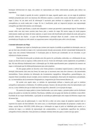 Cartografia Temática – Frederico do Valle F. de Castro
72
hierarquia informacional do mapa, elas podem ser representadas por linhas relativamente pesadas para indicar sua
importância.
Com relação à questão da escala e propósito do mapa, segundo aquele autor, em um mapa de propósitos
múltiplos projetado para servir aos interesses dos diferentes usuários, a conexão entre escala, informação e propósito do
mapa é crítica. Se um dado nível de informação é necessário para satisfazer às exigências do usuário, isto tem
conseqüências na escala usada para o mapa. Se isto é insuficiente, pode ser impossível projetar uma representação
cartográfica que lidará efetivamente com informação.
Em geral, para Keates, a escala mais adequada é a menor que permitirá a apresentação legível. Extendendo o
assunto sobre uma área maior acarreta mais busca para o usuário do mapa. Há muitos mapas de escala pequena
relativamente simples que tratam de temas especiais, os quais teriam sido beneficiados pela redução da escala, pela qual as
posições relativas das feições - as quais são frequentemente o principal objeto de estudo - seriam mais facilmente
assimiladas por fixações na visão central, ou requeririam menos visão periférica para cobrir a área do mapa.
Conteúdo Informativo do Mapa
Quaisquer que sejam as limitações que existam com respeito à exatidão ou qualidade da informação, uma vez
que um ítem seja colocado no mapa a ele é automaticamente alocada uma posição, devido à propriedade fundamental do
mapa como uma estrutura bidimensional. A localização pode ser descrita por coordenadas em um reticulado, ou por
referência às feições existentes.
Uma linha divisória pode ser plotada entre dois pontos de coordenadas conhecidas, ou o alinhamento de uma
secção ser descrito como se seguisse a linha central de um rio. Fontes de informação variam amplamente em qualidade e
tipo. Há uma diferença fundamental entre a informação que foi obtida especificamente para o propósito de construir um
mapa e a informação que foi obtida preliminarmente para outro propósito.
Os dois grupos podem ser descritos como fontes primária e secundária respectivamente e embora haja uma
distinção relativamente clara entre tais fontes, há outras que se encontram entre estes dois extremos e são denominadas
intermediárias. Fontes primárias de informação são levantamentos topográficos, hidrográficos, geomorfológicos, etc;
enquanto fontes secundárias são por exemplo, censos estatísticos de população, observações de temperatura e precipitação,
etc. As intermediárias são levantamentos fotogramétricos, imageamento por Sensoriamento Remoto, etc.
De acordo com aquele autor, os métodos de representação definem a maneira pela qual os símbolos
cartográficos representam os fenômenos. Os símbolos pontuais, lineares e de área provêem a base da representação e por
sua vez, a estes símbolos tem que ser dada uma forma específica, dimensão e cor no projeto de mapas.
Os usuários de mapas podem se tornar familiarizados com certos mapas, e portanto podem usá-los facilmente
porque eles podem se recordar dos símbolos. Para Keates, trabalhar com um grupo não familiar de símbolos é mais difícil.
Facilidade de uso requer familiaridade, a qual pode ser auxiliada por padronização entre mapas de diferentes origens mas
do mesmo tipo.
Algum grau de padronização é o mais fácil de se obter em certos mapas de propósito especial onde os
requisitos do usuário são bem definidos. Em outros casos, as classificações especializadas são propensas a mudar com o
tempo, conclui Keates. KEATES (1989) afirma que a informação no mapa só pode ser trabalhada pelo usuário se a
estrutura do mapa e os métodos de representação são compreendidos, e os significados específicos dos símbolos
cartográficos forem conhecidos. Estes provêem as condições mínimas dentro dos quais o usuário tem que operar.
 