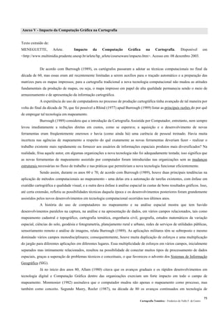 Cartografia Temática – Frederico do Valle F. de Castro
75
Anexo V - Impacto da Computação Gráfica na Cartografia
Texto extraído de:
MENEGUETTE, Arlete. Impacto da Computação Gráfica na Cartografia. Disponível em
<http://www.multimidia.prudente.unesp.br/arlete/hp_arlete/courseware/impacto.htm>. Acesso em: 08 dezembro 2003.
De acordo com Burrough (1989), os cartógrafos passaram a adotar as técnicas computacionais no final da
década de 60, mas essas eram até recentemente limitadas a serem auxílios para o traçado automático e a preparação das
matrizes para os mapas impressos; para a cartografia tradicional a nova tecnologia computacional não mudou as atitudes
fundamentais da produção de mapas, ou seja, o mapa impresso em papel de alta qualidade permanecia sendo o meio de
armazenamento e de apresentação da informação cartográfica.
A experiência do uso de computadores no processo de produção cartográfica tinha avançado de tal maneira por
volta do final da década de 70, que foi possível a Rhind (1977) apud Burrough (1989) listar as principais razões do por quê
de empregar tal tecnologia em mapeamento.
Burrough (1989) considera que a introdução da Cartografia Assistida por Computador, entretanto, nem sempre
levou imediatamente a reduções diretas em custos, como se esperava; a aquisição e o desenvolvimento de novas
ferramentas eram freqüentemente onerosos e havia (como ainda há) uma carência de pessoal treinado. Havia muita
incerteza nas agências de mapeamento a respeito do quê exatamente as novas ferramentas deveriam fazer - realizar o
trabalho existente mais rapidamente ou fornecer aos usuários de informações espaciais produtos mais diversificados? Na
realidade, frisa aquele autor, em algumas organizações a nova tecnologia não foi adequadamente testada; isso significa que
as novas ferramentas de mapeamento assistido por computador foram introduzidas nas organizações sem as mudanças
estruturais necessárias no fluxo de trabalho e nas práticas que permitiriam a nova tecnologia funcionar eficientemente.
Sendo assim, durante os anos 60 e 70, de acordo com Burrough (1989), houve duas principais tendências na
aplicação de métodos computacionais ao mapeamento - uma delas era a automação de tarefas existentes, com ênfase em
exatidão cartográfica e qualidade visual, e a outra dava ênfase à análise espacial às custas de bons resultados gráficos. Isso,
até certa extensão, refletiu as possibilidades técnicas daquela época e os desenvolvimentos posteriores foram grandemente
assistidos pelos novos desenvolvimentos em tecnologia computacional ocorridos nos últimos anos.
A história do uso de computadores no mapeamento e na análise espacial mostra que tem havido
desenvolvimentos paralelos na captura, na análise e na apresentação de dados, em vários campos relacionados, tais como
mapeamento cadastral e topográfico, cartografia temática, engenharia civil, geografia, estudos matemáticos da variação
espacial, ciências do solo, geodésia e fotogrametria, planejamento rural e urbano, redes de serviços de utilidades públicas,
sensoriamento remoto e análise de imagens, relata Burrough (1989). As aplicações militares têm se sobreposto e mesmo
dominado vários campos monodisciplinares; consequentemente, houve muita duplicação de esforços e uma multiplicação
do jargão para diferentes aplicações em diferentes lugares. Essa multiplicidade de esforços em vários campos, inicialmente
separados mas intimamente relacionados, resultou na possibilidade de conectar muitos tipos de processamento de dados
espaciais, graças a superação de problemas técnicos e conceituais, o que favoreceu o advento dos Sistemas de Informação
Geográfica (SIG).
Já no início dos anos 80, Allam (1980) citava que os avanços graduais e os rápidos desenvolvimentos em
tecnologia digital e Computação Gráfica dentro das organizações exerciam um forte impacto em todo o campo de
mapeamento. Monmonier (1982) assinalava que o computador mudou não apenas o mapeamento como processo, mas
também como conceito. Segundo Masry, Reeler (1987), na década de 80 os avanços continuados em tecnologia de
 