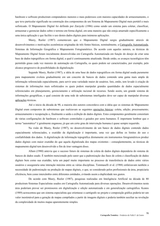 Cartografia Temática – Frederico do Valle F. de Castro
76
hardware e software produziram computadores menores e mais poderosos com maiores capacidades de armazenamento, o
que teve particular significado na construção dos componentes de um Sistema de Mapeamento Digital mais portátil e mais
sofisticado. O Mapeamento Digital foi definido por Zarzycki (1986) como sendo um sistema para coletar, classificar,
armazenar e gerenciar dados sobre o terreno em forma digital, em uma maneira que não esteja amarrado especificamente a
uma única aplicação e que facilite o uso destes dados digitais para inúmeras aplicações.
Masry, Reeler (1987) comentavam que o Mapeamento Digital surgiu gradualmente através de
desenvolvimentos e motivações econômicas originadas de três fontes básicas, nominalmente, a Cartografia Automatizada,
Sistemas de Informação Geográfica e Mapeamento Fotogramétrico. De acordo com aqueles autores, as técnicas de
Mapeamento Digital foram inicialmente desenvolvidas em Cartografia Automatizada em função do desejo de criar uma
base de dados topográficos em forma digital, a qual é continuamente atualizada. Desde então, os avanços tecnológicos têm
permitido graus cada vez maiores de automação em Cartografia, os quais podem ser caracterizados, por exemplo, pelo
alcance progressivo de possibilidades de digitalização.
Segundo Masry, Reeler (1987), a idéia de uma base de dados topográficos em forma digital usada puramente
para mapeamento evoluiu gradualmente em um conceito de bancos de dados contendo uma gama mais ampla de
informação referenciada espacialmente, para servir uma variedade maior de usuários. Isto, então, tem levado à criação de
sistemas de informações mais sofisticados os quais podem manipular grandes quantidades de dados espacialmente
referenciados em planejamento, gerenciamento e utilização racional de recursos. Sendo assim, um grande sistema de
informações geográficas, o qual consiste de uma rede de subsistemas interligados deve ser capaz de manipular diversas
aplicações técnicas.
Até o início da década de 90, a maioria dos autores concordava com a idéia que os sistemas de Mapeamento
Digital eram compostos de subsistemas que realizavam as seguintes operações básicas: coleta, edição; processamento;
armazenamento e recuperação e, finalmente a saída e exibição de dados digitais. Estes componentes geralmente consistiam
de várias configurações de hardware e software controlados e guiados por seres humanos. É importante lembrar que o
termo "automático" é geralmente enganoso, já que um certo grau de intervenção humana é quase sempre requerido.
Na visão de Masry, Reeler (1987), no desenvolvimento de um banco de dados digitais contendo dados
espacialmente referenciados, a exatidão da digitalização é importante, uma vez que define os limites do uso e
confiabilidade dos dados. A digitalização de informação topográfica diretamente em instrumentos fotogramétricos produz
dados digitais com maior exatidão do que aquela digitalizada dos mapas existentes - conseqüentemente, as técnicas de
mapeamento digital tem desenvolvido a fim de tirar vantagem disso.
Allam (1980) antevia que o sucesso futuro de sistemas de coleta de dados digitais dependeria do sistema de
bancos de dados usado. É também mencionado pelo autor que a padronização das fases de coleta e classificação de dados
digitais bem como sua exatidão, teria um papel muito importante no processo de transferência de dados entre vários
usuários e asseguraria uma interação máxima entre as várias disciplinas. Tommaselli et al. (1988) enfatizavam também a
necessidade de padronização na produção de mapas digitais, o que, se considerado pelos profissionais da área, propiciaria
eficiência, bem como intercâmbio entre diferentes entidades, evitando assim a duplicidade nos gastos.
De acordo com Masry, Reeler (1987), pesquisas realizadas em Inteligência Artificial na década de 80
produziram Sistemas Especialistas usados em Cartografia Automatizada para diversas operações. Desenvolvimentos nesta
área poderiam provar ser promissores em digitalização e edição automatizada e em generalização cartográfica. Keates
(1989) acrescentou que um sistema especialista que orientasse o cartógrafo no projeto e composição gráfica poderia ter um
valor inestimável para a geração de mapas compilados a partir de imagens digitais e poderia também auxiliar na revelação
da complexidade de muitos mapas aparentemente simples.
 