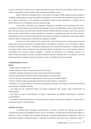 Cartografia Temática – Frederico do Valle F. de Castro
78
impacto se refere tanto à maneira como os mapas são produzidos quanto a forma como são utilizados. Cada vez mais os
usuários, empregando as novas tecnologias, serão os produtores dos próprios mapas.
Harley (1990) faz um importante alerta: o que acontecer aos mapas no futuro depende em parte de quanto os
cartógrafos estejam propensos a abrigar seus hábitos internalizados e a se conscientizar dos fundamentos sociais e políticos
de seu próprio conhecimento. Se ao cartógrafo for eventualmente dado um papel subordinado na sociedade, será sua
própria obsessão com a tecnologia que deverá ser acusada de culpa.
Assim sendo, é importante que o engenheiro cartógrafo se conscientize de seu importante papel social e
acompanhe os desafios impostos pela Sociedade da Informação nesta Era da Globalização, da qual o Brasil também faz
parte. Entretanto, para que nosso país tenha um desenvolvimento ordenado e promova o progresso é preciso que seja dada a
devida atenção à modernização do parque tecnológico e à formação e capacitação tecnológica de recursos humanos.
Principalmente a partir dos meados da última década, muitos avanços tecnológicos de grande porte tiveram lugar, afetando
significativamente as direções futuras da profissão do Engenheiro Cartógrafo.
No Brasil, até o final da década de 90, muito terá de ser feito nesta área, tanto a nível de pesquisa quanto de
ensino, para que possamos desenvolver tecnologia própria. Esse progresso tecnológico, que ora necessitamos, objetiva:
acréscimo da velocidade, precisão e versatilidade; aperfeiçoamento das características operacionais e qualidade uniforme
dos produtos obtidos, além de proporcionar uma atualização dinâmica da informação. Faz-se então necessário equipar as
Universidades com tecnologia moderna, adequando a formação dos profissionais às necessidades nacionais e ao
desenvolvimento tecnológico. Para tanto é necessário estabelecer consórcios e parcerias entre o setor público e o privado,
de forma que todos se integrem em torno de um objetivo comum e a sociedade seja a maior beneficiada.
Complementação do Anexo V
Razões
- Produzir mapas com menor custo;
- Produzir mapas para atender a necessidades específicas do usuário;
- Possibilitar a produção de mapas em situações em que não havia técnicos treinados;
- Permitir experimentação com diferentes representações gráficas dos mesmos dados;
- Facilitar a produção e atualização de mapas quando os dados já estivessem em forma digital;
- Facilitar a análise dos dados que demandam interação entre análise estatística e mapeamento;
- Minimizar o uso de mapas impressos como meio de armazenamento dos dados e daí minimizar os efeitos da classificação
e generalização na qualidade dos dados;
- Criar mapas que são normalmente difíceis de produzir manualmente (por exemplo, mapas tridimensionais ou
estereoscópicos);
- Criar mapas nos quais os procedimentos de seleção e generalização são definidos explicitamente e executados
consistentemente.;
- A introdução da automação pode levar a uma revisão de todo o processo de produção cartográfica, o que pode levar a
economia de recursos e a aprimoramentos.
Mudanças estruturais
O desenvolvimento tecnológico, particularmente no hardware, continuou tão acelerado que superou a
capacidade dos gerentes em acompanhar tal ritmo; sob tais circunstâncias, era difícil para eles permanecerem objetivos e
pensarem em como a tecnologia estava realmente endereçando os problemas fundamentais do mapeamento. Assim, nas
organizações dirigidas à produção de mapas, a automação era geralmente aplicada nas áreas consideradas "seguras" -
 