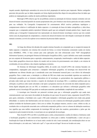 Cartografia Temática – Frederico do Valle F. de Castro
79
traçado acurado, digitalização automática de curvas de nível, preparação de matrizes para impressão. Muitos cartógrafos
pareciam não perceber que ter dados mapeados em forma digital permitia-lhes dispor de uma poderosa base de dados que
poderia ser empregada para a análise de muitos problemas importantes.
Burrough (1989) observa que há um problema comum na automação de técnicas manuais existentes sem um
desenvolvimento conceitual paralelo do assunto propriamente dito, pois fortalecer uma técnica particular em nada contribui
para sua validação. Na Cartografia Computacional foi extremamente difícil resolver problemas topológicos e
computacionais relativos à codificação de dados espaciais e à construção de bases de dados cartográficos e, além disso,
assegurar que o computador poderia reproduzir fielmente aquilo que um cartógrafo treinado poderia fazer. Aquele autor
enfatiza que a Cartografia Computacional tem representado um desenvolvimento tecnológico oneroso que tem custado
muitos anos de programação de computadores; a maioria dos desenvolvimentos tem sido dirigida à automação de métodos
manuais existentes, ao invés de explorar novas maneiras de processar dados espaciais.
SIG
Ao longo das últimas três décadas têm surgido sistemas baseados em computador que se ocupam do manejo de
dados espaciais e temporais; tais sistemas têm crescido de forma a se tornar ferramentas comumente usadas em muitas
áreas (MARBLE, 1984). A base comum para estas aplicações tem sido referenciada como "GIS" (Geographical
Information Systems), em português Sistema de Informações Geográficas (SIG), o qual é definido como sendo constituído
por um conjunto de ferramentas para a aquisição, armazenamento, recuperação, transformação e saída de dados espaciais.
Esses dados geográficos descrevem objetos do mundo real em termos de posicionamento com relação a um sistema de
coordenadas, de seus atributos e das relações topológicas existentes.
Os Sistemas de Informação Geográfica (SIG), de acordo com Aronoff (1991) são sistemas baseados em
computadores, empregados para armazenar e manipular informação geográfica; tal tecnologia tem desenvolvido tão
rapidamente nas últimas décadas que é considerada como uma ferramental essencial para o uso efetivo da informação
geográfica. Para o citado autor, a introdução e a difusão do SIG tem criado uma necessidade repentina nos usuários de
informação geográfica em se tornarem conhecedores de tal tecnologia; os gerenciadores das organizações públicas e
privadas estão tendo que tomar decisões a respeito da introdução da tecnologia SIG e a estabelecer políticas para sua
utilização; os políticos estão sendo solicitados a dar apoio a programas onerosos de conversão dos dados mapeados para a
forma digital adequada para uso em SIG; os estudantes e os educadores que utilizam a informação geográfica estão
ganhando acesso à tecnologia SIG que pode ser usada para aumentar a profundidade e amplitude de suas análises.
A tecnologia tem fornecido um potencial excitante para que a informação geográfica seja usada mais
sistematicamente e por uma maior diversidade de disciplinas do que nunca foi possível antes, argumenta Aronoff (1991),
para quem, entretanto, a facilidade com a qual o SIG pode manipular a informação geográfica tem criado uma grande
dificuldade: os usuários não familiarizados com tais técnicas ou com a natureza da informação geográfica pode conduzir
análises inválidas tão facilmente quanto o faria com as válidas. De qualquer maneira, conclui o autor, válidos ou não, os
resultados têm o ar da precisão associada com a sofisticada computação gráfica e com os volumes de tabulações numéricas;
isso significa que uma melhor compreensão da tecnologia SIG por parte dos usuários, gerenciadores e pelos que são
responsáveis pela tomada de decisão, é crucial para um uso apropriado da tecnologia.
Para Aronoff (1991) um SIG é concebido para a coleta, armazenamento e análise de objetos e fenômenos onde
a localização geográfica é uma característica importante ou crítica para a análise. Exemplificando, o autor cita que a
localização do Corpo de Bombeiros ou os locais onde a erosão do solo é mais acentuada, são considerações-chave no uso
dessa informação e, em cada caso, "onde está o quê" e "o que está em tal lugar" devem ser levados em conta.
 