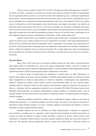 Cartografia Temática – Frederico do Valle F. de Castro
81
Afinal de contas, considera Aronoff (1991), um SIG é utilizado para produzir informação que é necessária a
um usuário, um cliente, o qual pode ser uma pessoa ou um grupo delas, podem ser membros do público ou representantes
de uma organização dentro do governo ou da iniciativa privada. Mais importante que isso, a informação requerida pelo
cliente fornece o contexto fundamental no qual o SIG deveria funcionar e, para ser útil ao cliente, a informação deve ser do
tipo e da qualidade certos, apresentados no formato apropriado para o cliente usar, e estar disponível na hora certa, enfatiza
o autor. A informação em um SIG é apresentada em duas formas básicas: como mapas e como tabelas - por exemplo, um
mapa pode mostrar onde ocorrem certos tipos de uso da terra ou atividades; por outro lado, a informação sobre quanto
existe de um certo recurso (como é o caso de quantidade e tipos de madeira em uma floresta) pode ser fornecido em forma
tabular (por exemplo como uma tabela de quantidades por espécie de árvore). No final das contas, a performance de um
SIG é julgado por aqueles que usarão a informação que o SIG produz - o cliente, finaliza aquele autor.
Segundo Aronoff (1991), como resultado do contexto no qual um SIG opera, a introdução de um SIG é uma
tarefa muito maior do que a simples aquisição de um novo equipamento no escritório. O SIG muda fundamentalmente a
maneira na qual a informação flui dentro da organização e entre as organizações. Essa mudança é mais organizacional do
que técnica; um SIG pode produzir informação muito mais rapidamente, atingir padrões mais elevados de mapeamento e
manter os dados mais atualizados do que era possível previamente. Mas, recorda aquele autor, muito mais fundamentais
para a organização são as questões de quem tem acesso à informação, e que poder exercem essas pessoas na sua análise e
distribuição.
Operações Básicas
Masry, Reeler (1987) citam que as três primeiras operações básicas de coleta, edição e processamento dos
dados digitais podem ser combinados com o uso de uma estação de digitalização e edição, a qual tem se tornado um
componente importante de típicos Sistemas de Mapeamento Digital. A exibição imediata dos dados digitalizados possibilita
a digitalização interativa, além de permitir alguma eventual redigitalização, se necessário.
As fontes de dados de entrada podem ser classificadas, de maneira geral, em: dados alfanuméricos ou
tabulares; dados gráficos ou pictóricos em forma analógica e, finalmente, dados tabulares, gráficos ou pictóricos em forma
digital. Equipamentos de entrada de dados podem ser: teclado do computador, coordenatógrafo, mesa digitalizadora,
dispositivo imageador de varredura, câmaras digitais, sistemas de posicionamento global, etc. Para a saída dos dados,
entretanto, podem ser utilizados: monitores de alta resolução, mesas plotadoras, impressoras, dispositivos de gravação em
filme, etc. Atualmente, além dos equipamentos compatíveis com a tecnologia GPS (Global Positioning System), muito
difundidos internacionalmente, os restituidores fotogramétricos continuam também a ser utilizados durante a fase de
aquisição de dados, de forma convencional ou por métodos de mapeamento digital. Tais aparelhos podem ser analógicos,
analíticos ou digitais.
Instrumentos analógicos estabelecem a relação entre as coordenadas de imagem, medidas em um sistema de
referência bi-dimensional, e as coordenadas geográficas do mesmo objeto, fornecidas em um sistema de referência tri-
dimensional, usando princípios mecânicos e/ou óticos. Aparelhos analógicos convencionais são limitados no tocante à
capacidade de simular a geometria interna da câmara.
Aparelhos analíticos, por sua vez, estabelecem tal relação matematicamente e substituem os componentes
óticos-mecânicos ou analógicos por um computador, o qual é responsável pela reconstrução do modelo estereoscópico no
momento da tomada da fotografia ou imagem, portanto permitindo a geometria de diversos sistemas sensores serem
considerados. O computador também calcula as necessárias correções requeridas em tempo real, assim como as aplica em
tempo real. Tais aparelhos requerem programação especial e, quanto mais desenvolvidos e sofisticados, maiores as
 